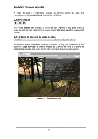Capítulo 2: Principais conceitos

A visão de jogo é renderizada através da câmera dentro do jogo. Ela
representa como seu jogo ficará quando for publicado.

2.1.9 Play Mode


Use estes botões par controlar a visão de jogo. Aperte o play para iniciar o
jogo, se apertar play novamente o jogo é encerrado, para pausar o jogo aperte
pause.

2.1.10 Barra de controle da visão de jogo


O primeiro menu drop-down controla a escala, o segundo maximize a tela
quando o jogo começar, o terceiro mostra os Gizmos da cena e o quarto as
estatísticas do jogo, tais como frame rate e número de polígonos na cena.




                        Imagem 11 - Estatística do jogo




                                      24
 
