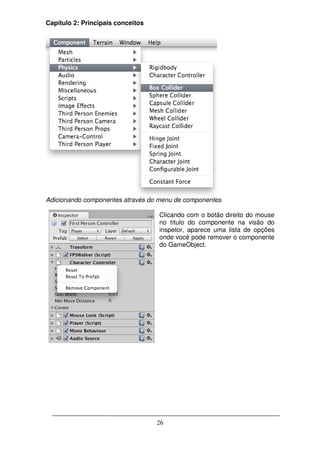 Capítulo 2: Principais conceitos




Adicionando componentes através do menu de componentes

                                   Clicando com o botão direito do mouse
                                   no título do componente na visão do
                                   inspetor, aparece uma lista de opções
                                   onde você pode remover o componente
                                   do GameObject.




                                   26
 