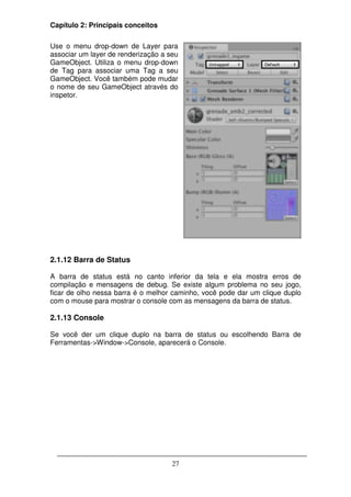 Capítulo 2: Principais conceitos

Use o menu drop-down de Layer para
associar um layer de renderização a seu
GameObject. Utiliza o menu drop-down
de Tag para associar uma Tag a seu
GameObject. Você também pode mudar
o nome de seu GameObject através do
inspetor.




2.1.12 Barra de Status

A barra de status está no canto inferior da tela e ela mostra erros de
compilação e mensagens de debug. Se existe algum problema no seu jogo,
ficar de olho nessa barra é o melhor caminho, você pode dar um clique duplo
com o mouse para mostrar o console com as mensagens da barra de status.

2.1.13 Console

Se você der um clique duplo na barra de status ou escolhendo Barra de
Ferramentas->Window->Console, aparecerá o Console.




                                     27
 