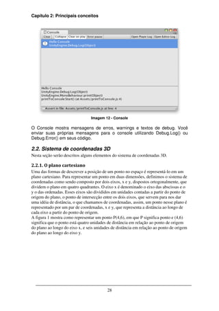 Capítulo 2: Principais conceitos




                                 Imagem 12 - Console

O Console mostra mensagens de erros, warnings e textos de debug. Você
enviar suas próprias mensagens para o console utilizando Debug.Log() ou
Debug.Error() em seus código.

2.2. Sistema de coordenadas 3D
Nesta seção serão descritos alguns elementos do sistema de coordenadas 3D.

2.2.1. O plano cartesiano
Uma das formas de descrever a posição de um ponto no espaço é representá-lo em um
plano cartesiano. Para representar um ponto em duas dimensões, definimos o sistema de
coordenadas como sendo composto por dois eixos, x e y, dispostos ortogonalmente, que
dividem o plano em quatro quadrantes. O eixo x é denominado o eixo das abscissas e o
y o das ordenadas. Esses eixos são divididos em unidades contadas a partir do ponto de
origem do plano, o ponto de intersecção entre os dois eixos, que servem para nos dar
uma idéia de distância, o que chamamos de coordenadas, assim, um ponto nesse plano é
representado por um par de coordenadas, x e y, que representa a distância ao longo de
cada eixo a partir do ponto de origem.
A figura 1 mostra como representar um ponto P(4,6), em que P significa ponto e (4,6)
significa que o ponto está quatro unidades de distância em relação ao ponto de origem
do plano ao longo do eixo x, e seis unidades de distância em relação ao ponto de origem
do plano ao longo do eixo y.




                                          28
 