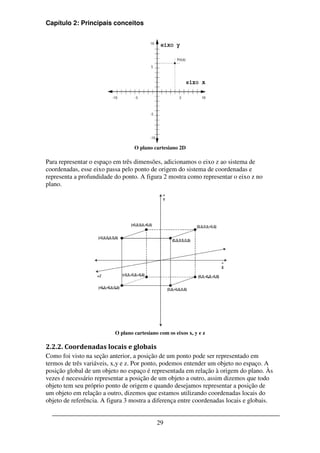 Capítulo 2: Principais conceitos




                                  O plano cartesiano 2D

Para representar o espaço em três dimensões, adicionamos o eixo z ao sistema de
coordenadas, esse eixo passa pelo ponto de origem do sistema de coordenadas e
representa a profundidade do ponto. A figura 2 mostra como representar o eixo z no
plano.




                          O plano cartesiano com os eixos x, y e z

2.2.2. Coordenadas locais e globais
Como foi visto na seção anterior, a posição de um ponto pode ser representado em
termos de três variáveis, x,y e z. Por ponto, podemos entender um objeto no espaço. A
posição global de um objeto no espaço é representada em relação à origem do plano. Às
vezes é necessário representar a posição de um objeto a outro, assim dizemos que todo
objeto tem seu próprio ponto de origem e quando desejamos representar a posição de
um objeto em relação a outro, dizemos que estamos utilizando coordenadas locais do
objeto de referência. A figura 3 mostra a diferença entre coordenadas locais e globais.


                                            29
 
