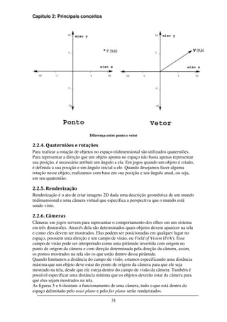 Capítulo 2: Principais conceitos




                              Diferença entre ponto e vetor

2.2.4. Quaterniões e rotações
Para realizar a rotação de objetos no espaço tridimensional são utilizados quaterniões.
Para representar a direção que um objeto aponta no espaço não basta apenas representar
sua posição, é necessário atribuir um ângulo a ela. Em jogos quando um objeto é criado,
é definida a sua posição e um ângulo inicial a ele. Quando desejamos fazer alguma
rotação nesse objeto, realizamos com base em sua posição e seu ângulo atual, ou seja,
em seu quaternião.

2.2.5. Renderização
Renderização é o ato de criar imagens 2D dada uma descrição geométrica de um mundo
tridimensional e uma câmera virtual que especifica a perspectiva que o mundo está
sendo visto.

2.2.6. Câmeras
Câmeras em jogos servem para representar o comportamento dos olhos em um sistema
em três dimensões. Através dela são determinados quais objetos devem aparecer na tela
e como eles devem ser mostrados. Elas podem ser posicionadas em qualquer lugar no
espaço, possuem uma direção e um campo de visão, ou Field of Vision (FoV). Esse
campo de visão pode ser interpretado como uma pirâmide invertida com origem no
ponto de origem da câmera e com direção determinada pela direção da câmera, assim,
os pontos mostrados na tela são os que estão dentro dessa pirâmide.
Quando limitamos a distância do campo de visão, estamos especificando uma distância
máxima que um objeto deve estar do ponto de origem da câmera para que ele seja
mostrado na tela, desde que ele esteja dentro do campo de visão da câmera. Também é
possível especificar uma distância mínima que os objetos deverão estar da câmera para
que eles sejam mostrados na tela.
As figuras 5 e 6 ilustram o funcionamento de uma câmera, tudo o que está dentro do
espaço delimitado pelo near plane e pelo far plane serão renderizados.

                                           31
 