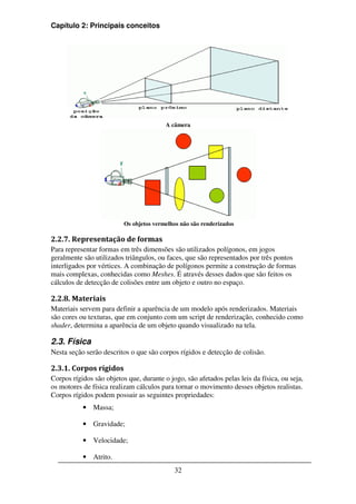 Capítulo 2: Principais conceitos




                                         A câmera




                          Os objetos vermelhos não são renderizados

2.2.7. Representação de formas
Para representar formas em três dimensões são utilizados polígonos, em jogos
geralmente são utilizados triângulos, ou faces, que são representados por três pontos
interligados por vértices. A combinação de polígonos permite a construção de formas
mais complexas, conhecidas como Meshes. É através desses dados que são feitos os
cálculos de detecção de colisões entre um objeto e outro no espaço.

2.2.8. Materiais
Materiais servem para definir a aparência de um modelo após renderizados. Materiais
são cores ou texturas, que em conjunto com um script de renderização, conhecido como
shader, determina a aparência de um objeto quando visualizado na tela.

2.3. Física
Nesta seção serão descritos o que são corpos rígidos e detecção de colisão.

2.3.1. Corpos rígidos
Corpos rígidos são objetos que, durante o jogo, são afetados pelas leis da física, ou seja,
os motores de física realizam cálculos para tornar o movimento desses objetos realistas.
Corpos rígidos podem possuir as seguintes propriedades:
           • Massa;

           • Gravidade;

           • Velocidade;

           • Atrito.
                                            32
 