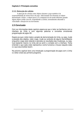 Capítulo 2: Principais conceitos


2.3.2. Detecção de colisão
       A detecção de colisões entre objetos durante o jogo também é de
responsabilidade do motor físico do jogo. Adicionando um elemento ao objeto
denominado collider, o objeto passa a se comportar de um modo diferente quando
algum objeto colide com ele, respondendo a colisão, normalmente alterando a
velocidade e direção de seu movimento.

2.3 Conclusão

Com as informações deste capítulo espera-se que o leitor se familiarize com a
interface do Unity e com algumas palavras e conceitos envolvendo
programação de jogos 3D.

Espera-se que o leitor teste o projeto de demonstração do Unity, ou seja, mude
a posição dos objetos, rode o jogo, mude as variáveis de alguns GameObjects
enquanto o jogo está rodando e perceba os resultados das mudanças, ou seja,
fuce bastante mesmo no Unity até se sentir a vontade com a interface. Tenta
entender o que cada visão representa e como funciona o mouse naquela visão
e o que seus botões fazem.

No próximo capítulo farei uma introdução a programação de jogos com o Unity
e o leitor criará seu primeiro programa.




                                        33
 