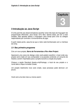 Capítulo 3: Introdução ao Java Script




                                                                Capítulo




3 Introdução ao Java Script
                                                                    3
O Unity permite aos desenvolvedores escolher entre três tipos de linguagem de
programação diferentes: Java Script, C# e Boo. Dentre estas, por ser a mais
simples, esta apostila adotou a linguagem Java Script para criar os códigos
responsáveis por controlar o funcionamento do jogo.

A partir deste ponto, assume-se que o leitor está familiarizado com a interface
do Unity.

3.1 Seu primeiro programa

Crie um novo projeto, Barra de Ferramentas->File->New Project.

Aparecerá uma caixa de dialogo onde você poderá escolher o local onde seu
projeto será criado em seu computador e os pacotes contendo um conjunto de
Assets a serem importados para o projeto durante a criação do projeto.

Cheque a opção Standard Assets.unityPackage, o local do seu projeto e o
nome dele e clique no botão Create.

Um projeto totalmente novo será criado, esse processo pode demorar um
pouco.



Você verá uma tela mais ou menos assim:




                                      34
 
