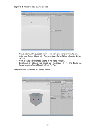 Capítulo 3: Introdução ao Java Script




   • Salve a cena, ctrl+s, escolhe um nome para ela, por exemplo, level1.
   • Crie um Cubo, Barra de Ferramentas->GameObject->Create Other-
     >Cube.
   • Com o Cubo Selecionado aperte “f” na visão de cena.
   • Selecione a câmera na visão de hierarquia e vá em Barra de
     Ferramentas->GameObject->Move To View.

Você terá uma cena mais ou menos assim:




                                    35
 