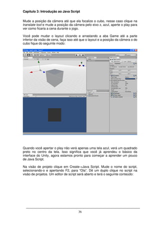 Capítulo 3: Introdução ao Java Script

Mude a posição da câmera até que ela focalize o cubo, nesse caso clique na
translate tool e mude a posição da câmera pelo eixo z, azul, aperte o play para
ver como ficaria a cena durante o jogo.

Você pode mudar o layout clicando e arrastando a aba Game até a parte
inferior da visão de cena, faça isso até que o layout e a posição da câmera o do
cubo fique do seguinte modo:




Quando você apertar o play não verá apenas uma tela azul, verá um quadrado
preto no centro da tela. Isso significa que você já aprendeu o básico da
interface do Unity, agora estamos pronto para começar a aprender um pouco
de Java Script.

Na visão de projeto clique em Create->Java Script. Mude o nome do script,
selecionando-o e apertando F2, para “Ola”. Dê um duplo clique no script na
visão de projetos. Um editor de script será aberto e terá o seguinte conteúdo:




                                      36
 