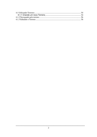 4.1 Utilizando Terrenos .............................................................................................. 54
   4.1.1 Criando um novo Terreno......................................................................... 54
4.1.2 Navegando pelo terreno ..................................................................................... 56
4.1.3 Editando o Terreno ............................................................................................ 56




                                                         2
 