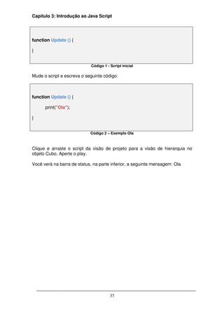 Capítulo 3: Introdução ao Java Script




function Update () {

}


                             Código 1 - Script inicial

Mude o script e escreva o seguinte código:



function Update () {

      print("Ola");

}


                            Código 2 – Exemplo Ola



Clique e arraste o script da visão de projeto para a visão de hierarquia no
objeto Cubo. Aperte o play.

Você verá na barra de status, na parte inferior, a seguinte mensagem: Ola




                                        37
 