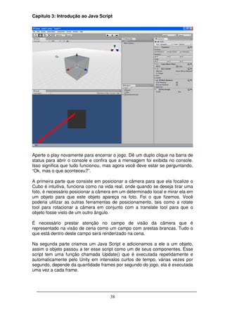 Capítulo 3: Introdução ao Java Script




Aperte o play novamente para encerrar o jogo. Dê um duplo clique na barra de
status para abrir o console e confira que a mensagem foi exibida no console.
Isso significa que tudo funcionou, mas agora você deve estar se perguntando,
“Ok, mas o que aconteceu?”.

A primeira parte que consiste em posicionar a câmera para que ela focalize o
Cubo é intuitiva, funciona como na vida real, onde quando se deseja tirar uma
foto, é necessário posicionar a câmera em um determinado local e mirar ela em
um objeto para que este objeto apareça na foto. Foi o que fizemos. Você
poderia utilizar as outras ferramentas de posicionamento, tais como a rotate
tool para rotacionar a câmera em conjunto com a translate tool para que o
objeto fosse visto de um outro ângulo.

É necessário prestar atenção no campo de visão da câmera que é
representado na visão de cena como um campo com arestas brancas. Tudo o
que está dentro deste campo será renderizado na cena.

Na segunda parte criamos um Java Script e adicionamos a ele a um objeto,
assim o objeto passou a ter esse script como um de seus componentes. Esse
script tem uma função chamada Update() que é executada repetidamente e
automaticamente pelo Unity em intervalos curtos de tempo, várias vezes por
segundo, depende da quantidade frames por segundo do jogo, ela é executada
uma vez a cada frame.




                                     38
 