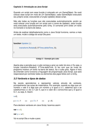 Capítulo 3: Introdução ao Java Script

Quando um script com essa função é colocado em um GameObject. Se você
colocar esse script em mais de um GameObject, cada GameObject executará
seu próprio script, executando a função Update() desse script.

Não são todas as funções que são executadas automaticamente, porém se
você colocar uma função em um script com o nome de Update(), essa função
será executada automaticamente pelo Unity. O comando print exibe um texto
no Console e na barra de status.

Antes de explicar detalhadamente como o Java Script funciona, vamos a mais
um teste, mude o código do script Ola para:



function Update () {

       transform.Rotate(0, 5*Time.deltaTime, 0);

}


                         Código 3 – Exemplo gira cubo



Aperte play e perceba que o cubo começa a girar ao redor do eixo y! Ou seja, a
função transform.Rotate(0, 5*Time.deltaTime, 0) fez com que ao invés do
programa mostrar um texto na barra de status, faz o cubo girar. Agora é hora
de entender como funciona a linguagem de programação Java Script, que será
responsável por controlar todos os elementos dos jogos feitos com o Unity.

3.2 Variáveis e tipos de dados

Na escola aprendemos a representar valores através de variáveis,
principalmente nas aulas de matemática. Por exemplo, quando eu digo que um
número x vale 5 e digo que um número y é igual a x+1, sabemos que o se
substituirmos o x do x+1 por 5, que é o valor de x concluímos que y é igual a
5+1, ou seja, 6. Assim:

x=5;

y=x+1          =>   y=5+1         =>    y = 6;

Para declarar variáveis em Java Script, fazemos assim:

var x = 5;

var y = x+1;

Vá no script Ola e mude-o para:


                                       39
 