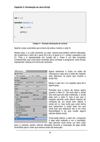 Capítulo 3: Introdução ao Java Script




var x = 5;

function Update () {

      var y = x+1;

      print(y);

}


                       Código 4 – Exemplo declaração de variável

Aperte o play e perceba que a barra de status mostra o valor 6.

Nesse caso, x e y são variáveis, ou seja, valores que podem sofrem alteração.
Se mudarmos o valor de x para 20 e se y é igual a x+1, então y passará a ser
21. Pois y é representado em função de x. Esse é um dos conceitos
fundamentais que você deve entender para começar a programar Java Script,
representar valores em forma de variáveis.



                                          Agora selecione o Cubo na visão de
                                          hierarquia e veja que a visão do inspetor
                                          está diferente na parte que mostra o
                                          script Ola.

                                          Mude o valor de x no inspetor para 20 e
                                          aperte play.

                                          Perceba que a barra de status agora
                                          mostra o valor 21. Se você abrir o script
                                          Ola verá que ele está inalterado, x ainda
                                          está com o valor 5, isso é por que o
                                          inspetor permite você alterar valores de
                                          variáveis de um script sem alterar o
                                          script em si. Isso evita que você tenha
                                          que reescrever o script toda vez que
                                          você tiver que adicionar ele a um novo
                                          GameObject e ter que mudar alguns
                                          valores desse script.

                                       Você pode alterar o valor de x enquanto
                                       o jogo está rodando e ver o resultado,
                                       isso permite você achar um bom valor
para a variável, porém valores alterados durante a execução do jogo serão
revertidos para o valor que estava antes da execução.

                                          40
 