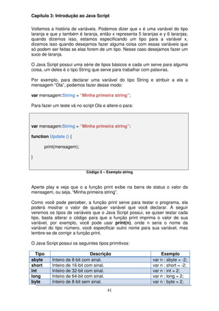 Capítulo 3: Introdução ao Java Script

Voltemos a história de variáveis. Podemos dizer que x é uma variável do tipo
laranja e que y também é laranja, então x representa 5 laranjas e y 6 laranjas,
quando dizemos isso, estamos especificando um tipo para a variável x,
dizemos isso quando desejamos fazer alguma coisa com essas variáveis que
só podem ser feitas se elas forem de um tipo. Nesse caso desejamos fazer um
suco de laranja.

O Java Script possui uma série de tipos básicos e cada um serve para alguma
coisa, um deles é o tipo String que serve para trabalhar com palavras.

Por exemplo, para declarar uma variável do tipo String e atribuir a ela a
mensagem “Ola”, podemos fazer desse modo:

var mensagem:String = “Minha primeira string”;

Para fazer um teste vá no script Ola e altere-o para:



var mensagem:String = “Minha primeira string”;

function Update () {

      print(mensagem);

}


                            Código 5 – Exemplo string



Aperte play e veja que o a função print exibe na barra de status o valor da
mensagem, ou seja, “Minha primeira string”.

Como você pode perceber, a função print serve para testar o programa, ela
poderá mostrar o valor de qualquer variável que você declarar. A seguir
veremos os tipos de variáveis que o Java Script possui, se quiser testar cada
tipo, basta alterar o código para que a função print imprima o valor de sua
variável, por exemplo, você pode usar print(n), onde n seria o nome da
variável do tipo número, você especificar outro nome para sua variável, mas
lembre-se de corrigir a função print.

O Java Script possui os seguintes tipos primitivos:

  Tipo                        Descrição                          Exemplo
sbyte     Inteiro de 8-bit com sinal.                        var n : sbyte = -2;
short     Inteiro de 16-bit com sinal.                       var n : short = -2;
int       Inteiro de 32-bit com sinal.                       var n : int = 2;
long      Inteiro de 64-bit com sinal.                       var n : long = 2;
byte      Inteiro de 8-bit sem sinal.                        var n : byte = 2;
                                       41
 