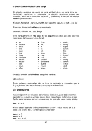Capítulo 3: Introdução ao Java Script

O primeiro caractere do nome de uma variável deve ser uma letra ou _
(underline), maiúscula ou minúscula, os demais caracteres podem ser
números, letras ou o caractere especial _ (underline). Exemplos de nomes
válidos para variáveis:

Homem, homem2, _homem, mul89_her, bola883, bola, b, c, iiio0__ou, etc

Exemplos de nomes inválidos para variáveis:

9homem, %idade, *ok, .ddd, &hoje

Uma variável também não pode ter os seguintes nomes pois são palavras
reservadas da linguagem Java Script:

   •   as                     •   float                 •   static
   •   boolean                •   for                   •   string
   •   break                  •   if                    •   super
   •   byte                   •   in                    •   switch
   •   case                   •   int                   •   this
   •   char                   •   long                  •   true
   •   class                  •   new                   •   typeof
   •   continue               •   null                  •   uint
   •   default                •   private               •   ulong
   •   double                 •   protected             •   ushort
   •   else                   •   public                •   virtual
   •   enum                   •   return                •   void
   •   false                  •   sbyte                 •   while


Ou seja, também seria inválida a seguinte variável:

var continue;

Essas palavras reservadas são os tipos de variáveis e comandos que a
linguagem usa para especificar o que o programa deve fazer.

3.4 Operadores

Variáveis podem ser utilizadas para realizar operações, para isso existem os
operadores, os quais já vimos a alguns deles nas aulas de matemática e isso
facilita saber para que servem, um exemplo é o operador + que realiza adição:

var x = 2 + 4;

Nesse caso o operador + fará uma soma de 2 com 4, o que resulta em 6, e
esse será o valor de x. Também poderíamos fazer:

var n1 = 2;
var n2 = 4;
var x = n1 + n2;

                                      43
 