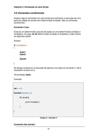 Capítulo 3: Introdução ao Java Script


3.5 Comandos condicionais

Existem alguns comandos em Java Script que controlam a execução de uma
parte do código de acordo com determinada condição. São os comandos
condicionais.

Comando if (se):

Executa um determinado conjunto de ações se uma determinada condição é
verdadeira. Ou seja, se (if) determinada condição é verdadeira, então realize
as seguintes ações.

Sintaxe:

if ( condição )
{

      Ação1;
      Ação2;
      ....
      AçãoN;

}

Se deseja condicionar a execução de apenas uma ação ao comando if, não é
necessário colocar os {}:

if (condição) Ação;

Exemplo:



var x = 5;

function Update () {

      if ( x==5 ){

             print(“Verdade”);

      }

}


                                 Código 6 – Exemplo if



Comando else (senão):

                                          46
 