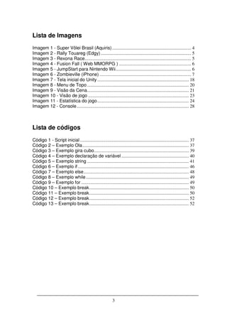 Lista de Imagens
Imagem 1 - Super Vôlei Brasil (Aquiris) ..................................................................... 4
Imagem 2 - Rally Touareg (Edgy) ............................................................................... 5
Imagem 3 - Rexona Race............................................................................................. 5
Imagem 4 - Fusion Fall ( Web MMORPG ) ............................................................... 6
Imagem 5 - JumpStart para Nintendo Wii.................................................................. 6
Imagem 6 - Zombieville (iPhone) ................................................................................ 7
Imagem 7 - Tela inicial do Unity ................................................................................ 18
Imagem 8 - Menu de Topo ......................................................................................... 20
Imagem 9 - Visão da Cena......................................................................................... 21
Imagem 10 - Visão de jogo ........................................................................................ 23
Imagem 11 - Estatística do jogo ................................................................................ 24
Imagem 12 - Console .................................................................................................. 28



Lista de códigos
Código 1 - Script inicial ............................................................................................... 37
Código 2 – Exemplo Ola ............................................................................................. 37
Código 3 – Exemplo gira cubo................................................................................... 39
Código 4 – Exemplo declaração de variável ........................................................... 40
Código 5 – Exemplo string ......................................................................................... 41
Código 6 – Exemplo if ................................................................................................. 46
Código 7 – Exemplo else ............................................................................................ 48
Código 8 – Exemplo while .......................................................................................... 49
Código 9 – Exemplo for .............................................................................................. 49
Código 10 – Exemplo break ....................................................................................... 50
Código 11 – Exemplo break ....................................................................................... 50
Código 12 – Exemplo break ....................................................................................... 52
Código 13 – Exemplo break ....................................................................................... 52




                                                             3
 