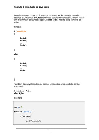 Capítulo 3: Introdução ao Java Script



Complemento do comando if, funciona como um senão, ou seja, quando
usamos o if, dizemos, Se (if) determinada condição é verdadeira, então, realize
um determinado conjunto de ações, senão (else), realize outro conjunto de
ações.

Sintaxe:

if ( condição )
{

       Ação1;
       Ação2;
       ....
       AçãoN;

}

else

{

       Ação1;
       Ação2;
       ....
       AçãoN;



}

Também é possível condicionar apenas uma ação a uma condição senão,
como no if:

if (condição) Ação;
else Ação2;

Exemplo



var x = 5;

function Update () {

       if ( x>100 ){

              print(“Verdade”);



                                      47
 