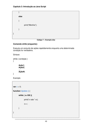 Capítulo 3: Introdução ao Java Script


      }

      else

      {

             print(“Mentira”);

      }

}


                                 Código 7 – Exemplo else

Comando while (enquanto):

Executa um conjunto de ações repetidamente enquanto uma determinada
condição for verdadeira.

Sintaxe:

while ( condição )
{

      Ação1;
      Ação2;
      ....
      AçãoN;
}

Exemplo



var x = 0;

function Update () {

      while ( x<100 ){

             print(“x vale ”+x);

             x++;

      }

}



                                           48
 