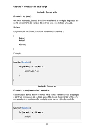 Capítulo 3: Introdução ao Java Script

                             Código 8 – Exemplo while

Comando for (para):

Um while incorpado, declara a variável de controle, a condição de parada e o
como o incremento da variável de controle será feito tudo de uma vez.

Sintaxe:

for ( iniciaçãoDaVariável; condição; incrementoDaVariável )

{
      Ação1;
      Ação2;
      ....
      AçãoN;

}

Exemplo:



function Update () {

      for (var x=0; x < 100; x++ ){

             print(“x vale ”+x);

      }

}


                               Código 9 – Exemplo for

Comando break (interromper) e contine:

São utilizados dentro de um comando while ou for, o break quebra a repetição
e continue executando os códigos que estão depois do comando while ou for
em questão, e o continue volta imediatamente para o inicio da repetição.



function Update () {

      for (var x=0; x < 100; x++ ){

             print(x);


                                        49
 