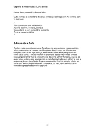 Capítulo 3: Introdução ao Java Script

// esse é um comentário de uma linha

Outra forma é o comentário de várias linhas que começa com /* e termina com
*/, exemplo:

/*
Este comentário tem várias linhas
A gente escreve, escreve, escreve
E quando vê já tem comentário suficiente
Encerra os comentários
*/



3.8 Isso não é tudo

Existem mais conceitos em Java Script que os apresentados nesse capítulo,
tais como criação de classes, modificadores de atributos, etc. Conforme a
complexidade de um jogo avança, será necessário o leitor pesquisar mais
sobre Java Script. Tentarei manter os exemplos desse livro o mais simples
possível para tornar fácil o entendimento de como a Unity funciona, espera-se
que o leitor se torne aos poucos mais e mais familiarizado com o Unity e com a
programação em Java Script. Espera-se que até o final da apostila o leitor se
torne apto a criar programas mais complexos, ou seja, que usem todos os
conceitos apresentados nesse capítulo.




                                       53
 