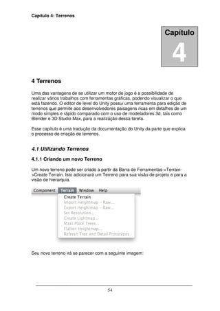 Capítulo 4: Terrenos



                                                                  Capítulo


                                                                      4
4 Terrenos
Uma das vantagens de se utilizar um motor de jogo é a possibilidade de
realizar vários trabalhos com ferramentas gráficas, podendo visualizar o que
está fazendo. O editor de level do Unity possui uma ferramenta para edição de
terrenos que permite aos desenvolvedores paisagens ricas em detalhes de um
modo simples e rápido comparado com o uso de modeladores 3d, tais como
Blender e 3D Studio Max, para a realização dessa tarefa.

Esse capítulo é uma tradução da documentação do Unity da parte que explica
o processo de criação de terrenos.


4.1 Utilizando Terrenos
4.1.1 Criando um novo Terreno

Um novo terreno pode ser criado a partir da Barra de Ferramentas->Terrain-
>Create Terrain. Isto adicionará um Terreno para sua visão de projeto e para a
visão de hierarquia.




Seu novo terreno irá se parecer com a seguinte imagem:




                                      54
 