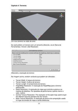 Capítulo 4: Terrenos




Um novo terreno na visão da cena

Se você preferir um terreno com um tamanho diferente, vá em Barra de
Ferramentas->Terrain->Set Resolution




Alterando a resolução do terreno

Na imagem acima, existem variáveis que podem ser alteradas:

   •   Terrain Width: A largura do terreno.
   •   Terrain Height: A altura do terreno.
   •   Terrain Length: O comprimento do terreno.
   •   HeightMap Resolution: A resolução do HeightMap para o terreno
       selecionado.
   •   Detail Resolution: A resolução do mapa que controla a grama e os
       meshes de detalhes. Por questões de performance, quanto menor o
       valor, melhor.
   •   Control Texture Resolution: The resolution of the splat map used to layer
       the different textures painted onto the Terrain.
   •   Base Texture Resolution: A resolução da textura de composição usada
       no lugar da divisão do mapa a certas distâncias.

                                       55
 