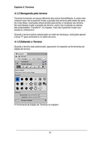 Capítulo 4: Terrenos


4.1.2 Navegando pelo terreno

Terrenos funcionam um pouco diferente dos outros GameObjects. A coisa mais
notável é que não é possível mudar a posição dos terrenos pelo editor de cena.
Ao invés disso, você pode utilizar pincéis para pintar e manipular seu terreno.
Se você deseja mudar a posição do terreno, você o faz mudando os valores
das propriedades “Transform”, no inspetor, mas não é possível mudar sua
escala ou rotacioná-lo.

Quando o terreno estiver selecionado na visão de hierarquia, você pode apertar
a tecla “F” para centralizá-lo no editor da cena.

4.1.3 Editando o Terreno

Quando o terreno está selecionado, aparecerá no inspector as ferramentas de
edição de terreno.




A Ferramenta de Edição de Terrenos no Inspetor




                                      56
 