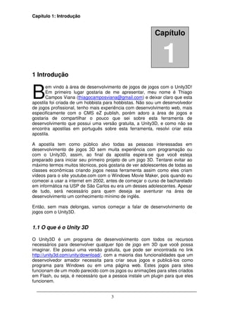 Capítulo 1: Introdução


                                                           Capítulo


                                                              1
1 Introdução


B
       em vindo à área de desenvolvimento de jogos de jogos com o Unity3D!
       Em primeiro lugar gostaria de me apresentar, meu nome é Thiago
       Campos Viana (thiagocamposviana@gmail.com) e deixar claro que esta
apostila foi criada de um hobbista para hobbistas. Não sou um desenvolvedor
de jogos profissional, tenho mais experiência com desenvolvimento web, mais
especificamente com o CMS eZ publish, porém adoro a área de jogos e
gostaria de compartilhar o pouco que sei sobre esta ferramenta de
desenvolvimento que possui uma versão gratuita, a Unity3D, e como não se
encontra apostilas em português sobre esta ferramenta, resolvi criar esta
apostila.

A apostila tem como público alvo todas as pessoas interessadas em
desenvolvimento de jogos 3D sem muita experiência com programação ou
com o Unity3D, assim, ao final da apostila espera-se que você esteja
preparado para iniciar seu primeiro projeto de um jogo 3D. Tentarei evitar ao
máximo termos muitos técnicos, pois gostaria de ver adolescentes de todas as
classes econômicas criando jogos nessa ferramenta assim como eles criam
vídeos para o site youtube.com com o Windows Movie Maker, pois quando eu
comecei a usar a internet em 2002, antes de começar o curso de bacharelado
em informática na USP de São Carlos eu era um desses adolescentes. Apesar
de tudo, será necessário para quem deseja se aventurar na área de
desenvolvimento um conhecimento mínimo de inglês.

Então, sem mais delongas, vamos começar a falar de desenvolvimento de
jogos com o Unity3D.


1.1 O que é o Unity 3D

O Unity3D é um programa de desenvolvimento com todos os recursos
necessários para desenvolver qualquer tipo de jogo em 3D que você possa
imaginar. Ele possui uma versão gratuita, que pode ser encontrada no link
http://unity3d.com/unity/download/, com a maioria das funcionalidades que um
desenvolvedor amador necessita para criar seus jogos e publicá-los como
programa para Windows ou em uma página web. Estes jogos para sites
funcionam de um modo parecido com os jogos ou animações para sites criados
em Flash, ou seja, é necessário que a pessoa instale um plugin para que eles
funcionem.


                                      3
 