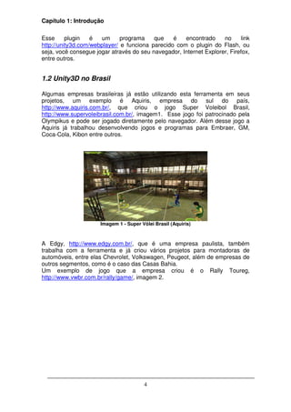 Capítulo 1: Introdução

Esse      plugin   é  um      programa    que    é   encontrado     no     link
http://unity3d.com/webplayer/ e funciona parecido com o plugin do Flash, ou
seja, você consegue jogar através do seu navegador, Internet Explorer, Firefox,
entre outros.


1.2 Unity3D no Brasil

Algumas empresas brasileiras já estão utilizando esta ferramenta em seus
projetos, um exemplo é Aquiris, empresa do sul do país,
http://www.aquiris.com.br/, que criou o jogo Super Voleibol Brasil,
http://www.supervoleibrasil.com.br/, imagem1. Esse jogo foi patrocinado pela
Olympikus e pode ser jogado diretamente pelo navegador. Além desse jogo a
Aquiris já trabalhou desenvolvendo jogos e programas para Embraer, GM,
Coca-Cola, Kibon entre outros.




                      Imagem 1 - Super Vôlei Brasil (Aquiris)



A Edgy, http://www.edgy.com.br/, que é uma empresa paulista, também
trabalha com a ferramenta e já criou vários projetos para montadoras de
automóveis, entre elas Chevrolet, Volkswagen, Peugeot, além de empresas de
outros segmentos, como é o caso das Casas Bahia.
Um exemplo de jogo que a empresa criou é o Rally Toureg,
http://www.vwbr.com.br/rally/game/, imagem 2.




                                        4
 