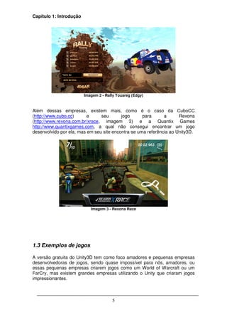 Capítulo 1: Introdução




                         Imagem 2 - Rally Touareg (Edgy)



Além dessas empresas, existem mais, como é o caso da CuboCC
(http://www.cubo.cc)      e     seu       jogo      para      a      Rexona
(http://www.rexona.com.br/xrace, imagem 3) e a Quantix Games
http://www.quantixgames.com, a qual não consegui encontrar um jogo
desenvolvido por ela, mas em seu site encontra-se uma referência ao Unity3D.




                            Imagem 3 - Rexona Race




1.3 Exemplos de jogos

A versão gratuita do Unity3D tem como foco amadores e pequenas empresas
desenvolvedoras de jogos, sendo quase impossível para nós, amadores, ou
essas pequenas empresas criarem jogos como um World of Warcraft ou um
FarCry, mas existem grandes empresas utilizando o Unity que criaram jogos
impressionantes.



                                       5
 