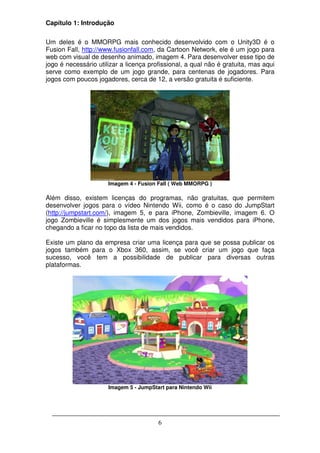 Capítulo 1: Introdução

Um deles é o MMORPG mais conhecido desenvolvido com o Unity3D é o
Fusion Fall, http://www.fusionfall.com, da Cartoon Network, ele é um jogo para
web com visual de desenho animado, imagem 4. Para desenvolver esse tipo de
jogo é necessário utilizar a licença profissional, a qual não é gratuita, mas aqui
serve como exemplo de um jogo grande, para centenas de jogadores. Para
jogos com poucos jogadores, cerca de 12, a versão gratuita é suficiente.




                      Imagem 4 - Fusion Fall ( Web MMORPG )

Além disso, existem licenças do programas, não gratuitas, que permitem
desenvolver jogos para o vídeo Nintendo Wii, como é o caso do JumpStart
(http://jumpstart.com/), imagem 5, e para iPhone, Zombieville, imagem 6. O
jogo Zombieville é simplesmente um dos jogos mais vendidos para iPhone,
chegando a ficar no topo da lista de mais vendidos.

Existe um plano da empresa criar uma licença para que se possa publicar os
jogos também para o Xbox 360, assim, se você criar um jogo que faça
sucesso, você tem a possibilidade de publicar para diversas outras
plataformas.




                      Imagem 5 - JumpStart para Nintendo Wii




                                        6
 