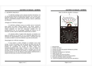 GUIA PRÁTICO DE UTILIZAÇÃO – MULTÍMETRO                                      GUIA PRÁTICO DE UTILIZAÇÃO – MULTÍMETRO

4 – MULTIMETRO ANALÓGICO:                                                                      MHIA-1(multímetro hipotético analógico)

          O multímetro analógico reinou absoluto durante muito tempo. Foi
um dos primeiros sistemas de leitura para bancada. Com o tempo, vem
perdendo espaço para os equipamentos digitais, mas não se engane:
devido a características próprias, ainda é útil para o técnico, justificando
sua utilização.

Vantagens do multímetro analógico:

        O multímetro analógico possui um ponteiro que se movimenta
para indicar sua leitura. Parece estranho, mas pense: durante a
execução de música em um equipamento de áudio, qual permite uma
melhor avaliação do sinal em execução: aqueles VU´ s de
ponteiro(volume unit, ou do português “unidade de volume”) ou um
indicador numérico que fica alternando rapidamente os valores?

         Um exemplo prático: imagine tentar descobrir um transistor com
fuga de corrente em um circuito com um multimetro digital lendo com
intervalos de varredura(leituras consecutivas) lentos o suficiente para que
os valores se alterem e você não entenda o que está acontecendo.

Desvantagens do multímetro analógico:

         O que parece a maior vantagem na verdade é seu maior
inimigo. A soma do ponteiro mais sua escala de leitura não são tão
precisas quanto a leitura direta do multímetro digital. Normalmente é
limitado na quantidade de escalas de leitura; possui uma                       1 - galvanômetro
isolação(impedância) muito baixa, correndo o risco de interferir no            2 – ponteiro de leitura
circuito e apresentar leituras erradas e como o ponteiro uma hora vai                                                    α
                                                                               3 – parafuso de ajuste da posição infinito( ) do ponteiro
encontrar um fim de escala(a maior tensão ou corrente dentro de uma            4 – escalas de leitura
escala de leitura) um erro de utilização pode danificar definitivamente o      5 – indicador de isolação do multímetro
equipamento(às vezes acontece do ponteiro entortar).                           6 – ajuste de zero ohm
                                                                               7 – chave seletora de escala de leitura
                                                                               8 – ponto de instalação da ponta de prova preta(-)
                                                                               9 – indicador de limites máximos de leitura
                                                                               10 – ponto de instalação da ponta de prova vermelha(+ )


                              Página 3 de 17                                                               Página 4 de 17
 