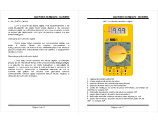 GUIA PRÁTICO DE UTILIZAÇÃO – MULTÍMETRO                                    GUIA PRÁTICO DE UTILIZAÇÃO – MULTÍMETRO

4 – MULTÍMETRO DIGITAL:                                                                      MHID-1(multímetro hipotético digital)

         Com o advento do display digital, mais especificamente o de
cristal liquido(LCD, do inglês liquid crystal display) e do conversor
analógico/digital, os multímetros ganharam uma nova dimensão: mostrar
os valores lidos diretamente, com grau de precisão superior aos seus
irmãos analógicos.

Vantagens do multímetro digital:

        Como possui leitura baseada em componentes digitais, sua
leitura é    precisa.  Devido aos        mesmos       componentes,      a
isolação(impedância) de entrada é alta, interferindo pouco nas leituras e
proporcionando uma probabilidade menor de danificar o equipamento
devido a um erro.

Desvantagens do multímetro digital:

         Como todo circuito baseado em leituras digitais, o multímetro
precisa de um intervalo de tempo entre uma conversão analógico/digital
e a seguinte. Isto provoca um efeito indesejável: a velocidade de
resposta na maior parte das vezes é mais lenta que a velocidade do
cérebro humano, provocando a indesejável sensação de que os
números não param. Em circuitos com grandezas variando
continuamente, torna-se quase impossível efetuar leituras, exigindo a
utilização de multímetro analógico.
                                                                            1 – display de cristal liquido(LCD)
                                                                            2 – chave seletora de escala de leitura
                                                                            3 – posição de teste de continuidade sonoro(buzer)
                                                                            4 – posição de teste de junção semicondutora
                                                                            5 - ponto de instalação da ponta de prova vermelha(+ ) para leitura de
                                                                            correntes na posição 10A
                                                                            6 – indicador de corrente máxima de leitura na posição 10A
                                                                            7 - ponto de instalação da ponta de prova preta(-)
                                                                            8 – indicador de limites máximos de leitura além da posição 10A
                                                                            9 – ponto de instalação da ponta de prova vermelha(+ ) para leituras
                                                                            além da posição 10A


                            Página 5 de 17                                                             Página 6 de 17
 