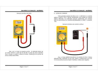 GUIA PRÁTICO DE UTILIZAÇÃO – MULTÍMETRO                                  GUIA PRÁTICO DE UTILIZAÇÃO – MULTÍMETRO

                    Exemplo de leitura de diodo                        8 – LEITURA DE CORRENTE:

                                                                               Outra grandeza passível de leitura com o multímetro é a corrente
                                                                       elétrica continua. Com o alicate amperímetro você poderá ler corrente
                                                                       elétrica alternada. Os multímetros possuem geralmente uma entrada
                                                                       extra na qual pode-se ler correntes elevadas(repare no MHID-1 a posição
                                                                       10A).

                                                                                       Exemplo de leitura de corrente contínua




       Aqui, com a chave na posição junção , foi efetuada leitura de
um diodo 1N4148. O valor lido foi de 568. A ponta de prova vermelha
toca o anodo e a preta o catodo do diodo. Invertendo-se as pontas de
prova a leitura seria infinito.
                                                                              Aqui, a chave seletora encontra-se na posição 2A DCA. A leitura
                                                                       efetuada pelo multímetro foi de 0.330, então a corrente lida foi de 330
                                                                       mA. Se as pontas de prova fossem invertidas, a leitura seria negativa.




                          Página 13 de 17                                                         Página 14 de 17
 