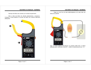 GUIA PRÁTICO DE UTILIZAÇÃO – MULTÍMETRO                                 GUIA PRÁTICO DE UTILIZAÇÃO – MULTÍMETRO

                                                                               Passe um dos fios da rede elétrica(apenas um) pela área de
       Exemplo de leitura de corrente com alicate amperímetro         leitura de corrente.

      Abra a área de leitura do alicate pressionando a alavanca.
Coloque a chave seletora na escala de leitura de corrente alternada
adequada.




                                                                      Aqui, a chave seletora encontra-se na posição 200A ACA. A leitura
                                                                      efetuada pelo multímetro foi de 001.1, então a corrente lida foi de 1,1A.




                          Página 15 de 17                                                         Página 16 de 17
 