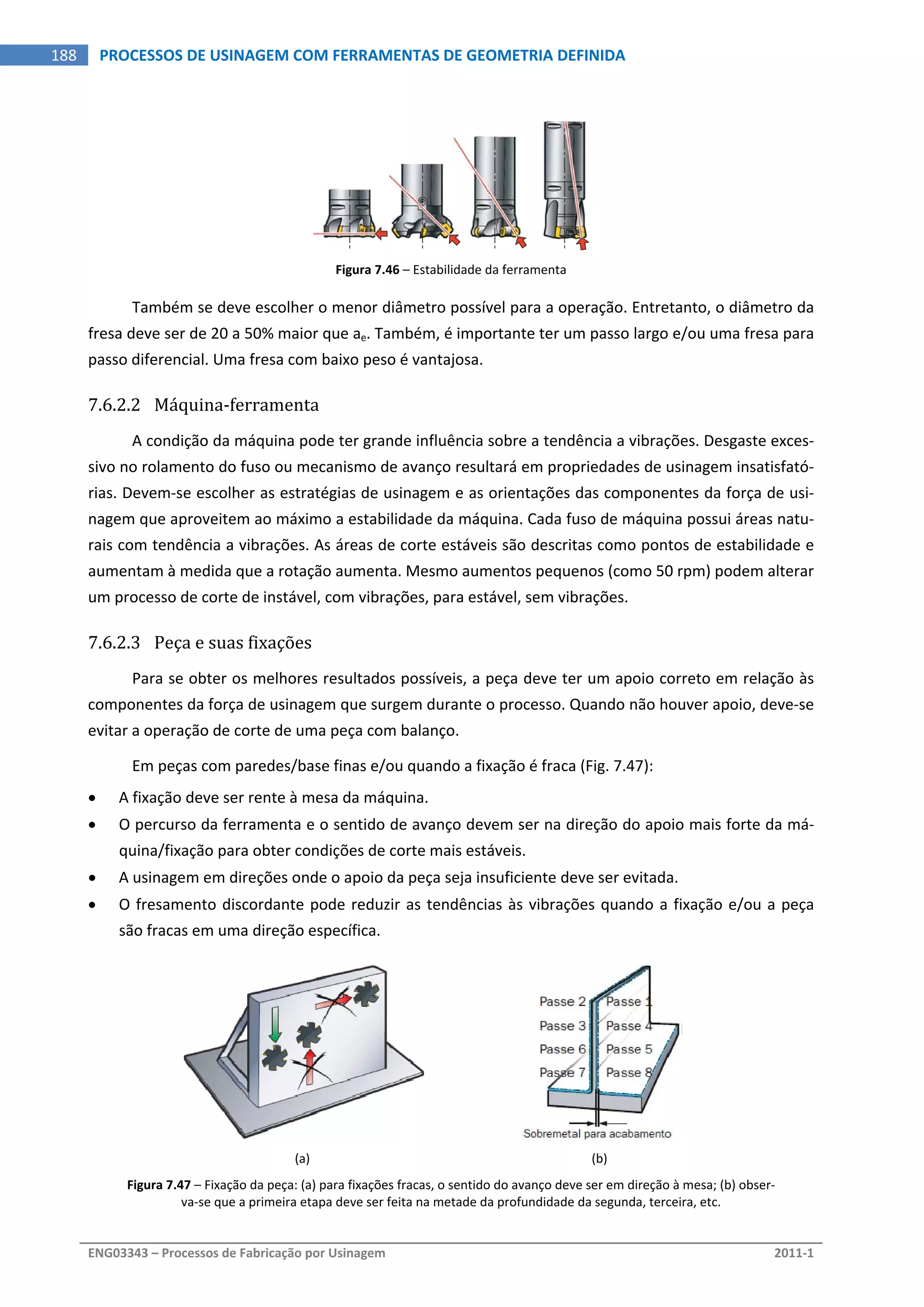  
ENG03343 – Processos de Fabricação por Usinagem  2011‐1  
188  PROCESSOS DE USINAGEM COM FERRAMENTAS DE GEOMETRIA DEFINIDA
Figura 7.46 – Estabilidade da ferramenta 
Também se deve escolher o menor diâmetro possível para a operação. Entretanto, o diâmetro da 
fresa deve ser de 20 a 50% maior que ae. Também, é importante ter um passo largo e/ou uma fresa para 
passo diferencial. Uma fresa com baixo peso é vantajosa. 
7.6.2.2 Máquina‐ferramenta 
A condição da máquina pode ter grande influência sobre a tendência a vibrações. Desgaste exces‐
sivo no rolamento do fuso ou mecanismo de avanço resultará em propriedades de usinagem insatisfató‐
rias. Devem‐se escolher as estratégias de usinagem e as orientações das componentes da força de usi‐
nagem que aproveitem ao máximo a estabilidade da máquina. Cada fuso de máquina possui áreas natu‐
rais com tendência a vibrações. As áreas de corte estáveis são descritas como pontos de estabilidade e 
aumentam à medida que a rotação aumenta. Mesmo aumentos pequenos (como 50 rpm) podem alterar 
um processo de corte de instável, com vibrações, para estável, sem vibrações. 
7.6.2.3 Peça e suas fixações 
Para se obter os melhores resultados possíveis, a peça deve ter um apoio correto em relação às 
componentes da força de usinagem que surgem durante o processo. Quando não houver apoio, deve‐se 
evitar a operação de corte de uma peça com balanço. 
Em peças com paredes/base finas e/ou quando a fixação é fraca (Fig. 7.47): 
 A fixação deve ser rente à mesa da máquina. 
 O percurso da ferramenta e o sentido de avanço devem ser na direção do apoio mais forte da má‐
quina/fixação para obter condições de corte mais estáveis. 
 A usinagem em direções onde o apoio da peça seja insuficiente deve ser evitada. 
 O fresamento discordante pode reduzir as tendências às vibrações quando a fixação e/ou a peça 
são fracas em uma direção específica. 
 
(a)  (b) 
Figura 7.47 – Fixação da peça: (a) para fixações fracas, o sentido do avanço deve ser em direção à mesa; (b) obser‐
va‐se que a primeira etapa deve ser feita na metade da profundidade da segunda, terceira, etc. 
 