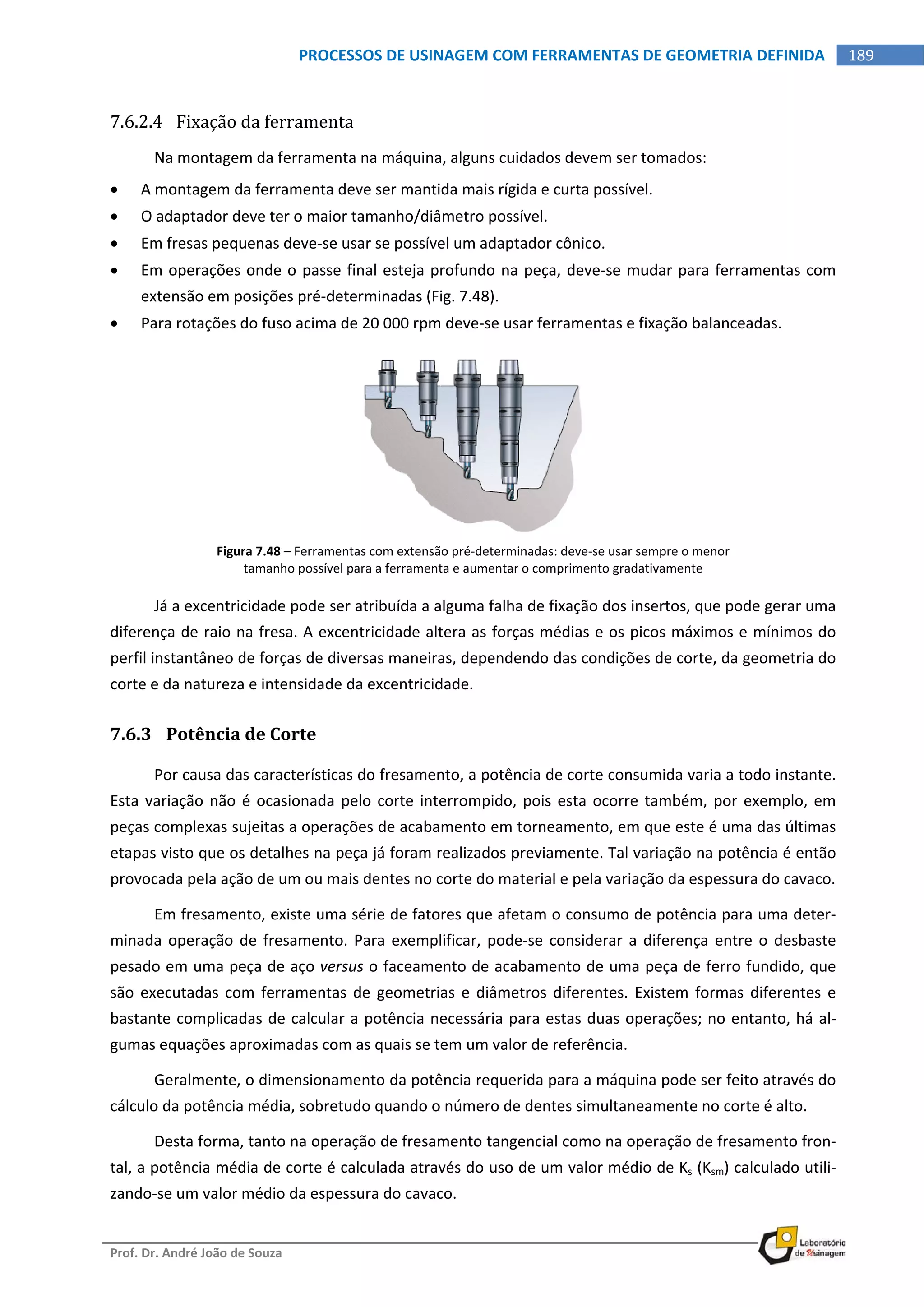  
Prof. Dr. André João de Souza    
189PROCESSOS DE USINAGEM COM FERRAMENTAS DE GEOMETRIA DEFINIDA
 
7.6.2.4 Fixação da ferramenta 
Na montagem da ferramenta na máquina, alguns cuidados devem ser tomados: 
 A montagem da ferramenta deve ser mantida mais rígida e curta possível. 
 O adaptador deve ter o maior tamanho/diâmetro possível. 
 Em fresas pequenas deve‐se usar se possível um adaptador cônico. 
 Em operações onde o passe final esteja profundo na peça, deve‐se mudar para ferramentas com 
extensão em posições pré‐determinadas (Fig. 7.48). 
 Para rotações do fuso acima de 20 000 rpm deve‐se usar ferramentas e fixação balanceadas. 
Figura 7.48 – Ferramentas com extensão pré‐determinadas: deve‐se usar sempre o menor 
tamanho possível para a ferramenta e aumentar o comprimento gradativamente 
Já a excentricidade pode ser atribuída a alguma falha de fixação dos insertos, que pode gerar uma 
diferença de raio na fresa. A excentricidade altera as forças médias e os picos máximos e mínimos do 
perfil instantâneo de forças de diversas maneiras, dependendo das condições de corte, da geometria do 
corte e da natureza e intensidade da excentricidade. 
7.6.3 Potência de Corte 
Por causa das características do fresamento, a potência de corte consumida varia a todo instante. 
Esta variação não é ocasionada pelo corte interrompido, pois esta ocorre também, por exemplo, em 
peças complexas sujeitas a operações de acabamento em torneamento, em que este é uma das últimas 
etapas visto que os detalhes na peça já foram realizados previamente. Tal variação na potência é então 
provocada pela ação de um ou mais dentes no corte do material e pela variação da espessura do cavaco. 
Em fresamento, existe uma série de fatores que afetam o consumo de potência para uma deter‐
minada operação de fresamento. Para exemplificar, pode‐se considerar a diferença entre o desbaste 
pesado em uma peça de aço versus o faceamento de acabamento de uma peça de ferro fundido, que 
são executadas com ferramentas  de geometrias e  diâmetros diferentes. Existem formas  diferentes  e 
bastante complicadas de calcular a potência necessária para estas duas operações; no entanto, há al‐
gumas equações aproximadas com as quais se tem um valor de referência. 
Geralmente, o dimensionamento da potência requerida para a máquina pode ser feito através do 
cálculo da potência média, sobretudo quando o número de dentes simultaneamente no corte é alto. 
Desta forma, tanto na operação de fresamento tangencial como na operação de fresamento fron‐
tal, a potência média de corte é calculada através do uso de um valor médio de Ks (Ksm) calculado utili‐
zando‐se um valor médio da espessura do cavaco. 
 