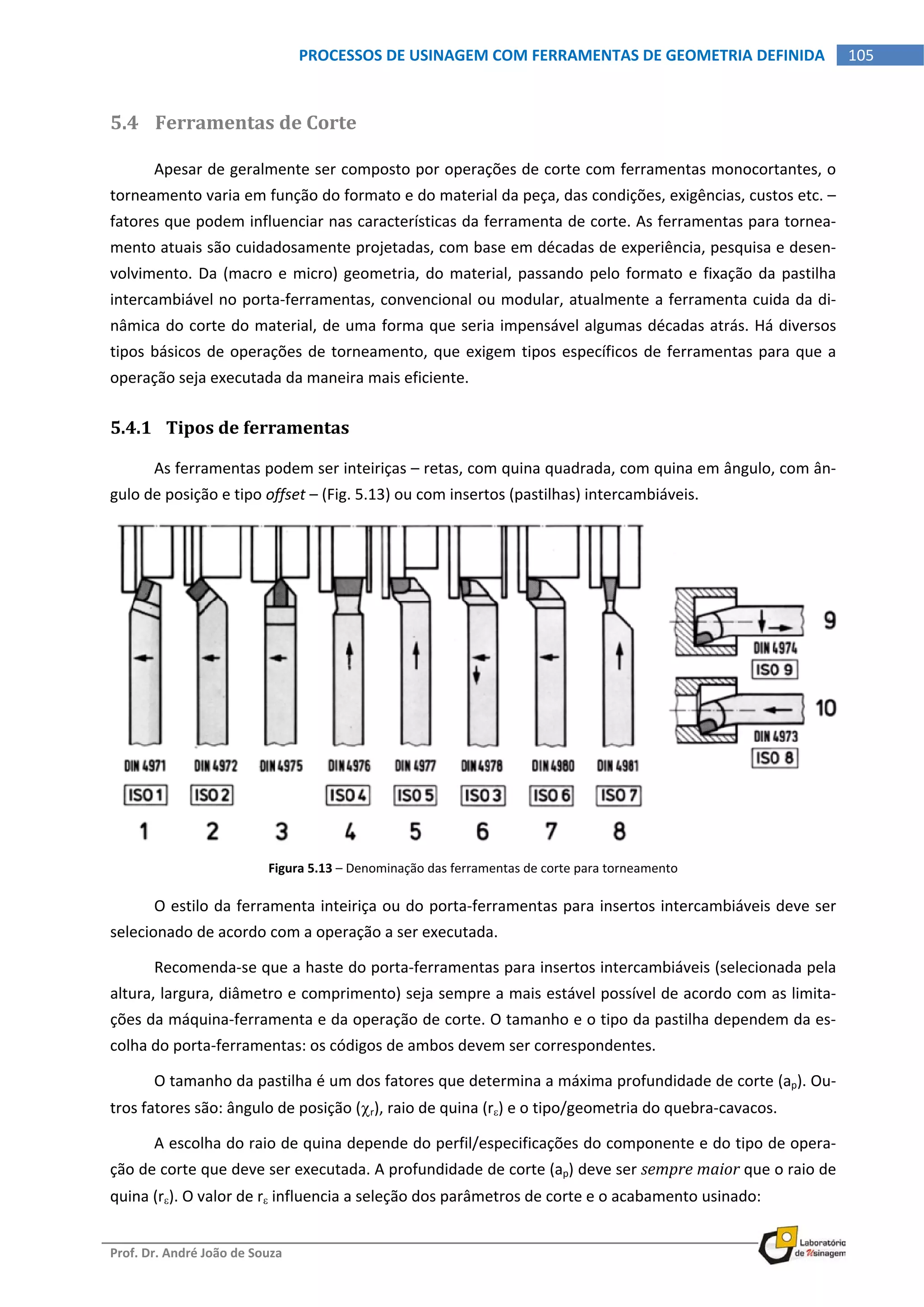  
Prof. Dr. André João de Souza    
105PROCESSOS DE USINAGEM COM FERRAMENTAS DE GEOMETRIA DEFINIDA
 
5.4 Ferramentas de Corte 
Apesar de geralmente ser composto por operações de corte com ferramentas monocortantes, o 
torneamento varia em função do formato e do material da peça, das condições, exigências, custos etc. – 
fatores que podem influenciar nas características da ferramenta de corte. As ferramentas para tornea‐
mento atuais são cuidadosamente projetadas, com base em décadas de experiência, pesquisa e desen‐
volvimento. Da (macro e micro) geometria, do material, passando pelo formato e fixação da pastilha 
intercambiável no porta‐ferramentas, convencional ou modular, atualmente a ferramenta cuida da di‐
nâmica do corte do material, de uma forma que seria impensável algumas décadas atrás. Há diversos 
tipos básicos de operações de torneamento, que exigem tipos específicos de ferramentas para que a 
operação seja executada da maneira mais eficiente. 
5.4.1 Tipos de ferramentas 
As ferramentas podem ser inteiriças – retas, com quina quadrada, com quina em ângulo, com ân‐
gulo de posição e tipo offset – (Fig. 5.13) ou com insertos (pastilhas) intercambiáveis. 
Figura 5.13 – Denominação das ferramentas de corte para torneamento 
O estilo da ferramenta inteiriça ou do porta‐ferramentas para insertos intercambiáveis deve ser 
selecionado de acordo com a operação a ser executada. 
Recomenda‐se que a haste do porta‐ferramentas para insertos intercambiáveis (selecionada pela 
altura, largura, diâmetro e comprimento) seja sempre a mais estável possível de acordo com as limita‐
ções da máquina‐ferramenta e da operação de corte. O tamanho e o tipo da pastilha dependem da es‐
colha do porta‐ferramentas: os códigos de ambos devem ser correspondentes. 
O tamanho da pastilha é um dos fatores que determina a máxima profundidade de corte (ap). Ou‐
tros fatores são: ângulo de posição (r), raio de quina (r) e o tipo/geometria do quebra‐cavacos. 
A escolha do raio de quina depende do perfil/especificações do componente e do tipo de opera‐
ção de corte que deve ser executada. A profundidade de corte (ap) deve ser sempre maior que o raio de 
quina (r). O valor de r influencia a seleção dos parâmetros de corte e o acabamento usinado: 
 