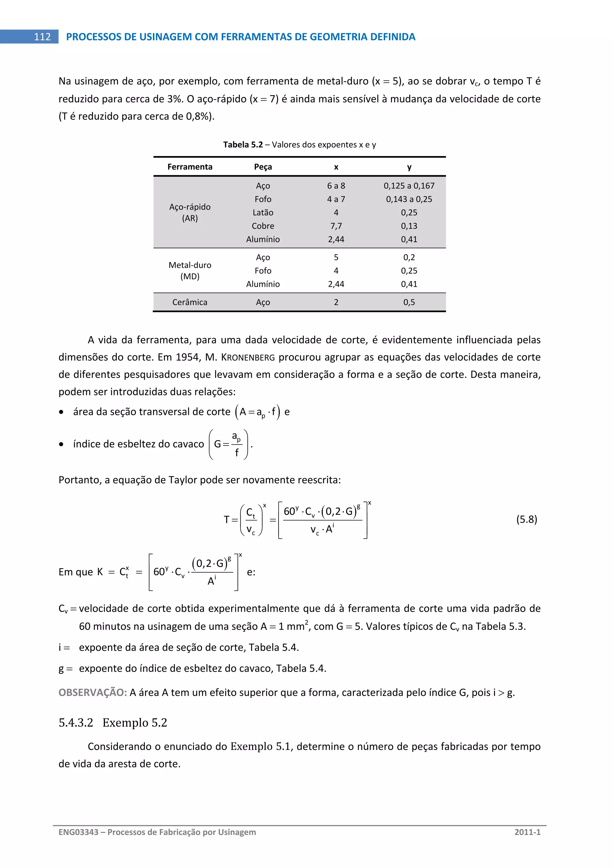  
ENG03343 – Processos de Fabricação por Usinagem  2011‐1  
112  PROCESSOS DE USINAGEM COM FERRAMENTAS DE GEOMETRIA DEFINIDA
Na usinagem de aço, por exemplo, com ferramenta de metal‐duro (x  5), ao se dobrar vc, o tempo T é 
reduzido para cerca de 3%. O aço‐rápido (x  7) é ainda mais sensível à mudança da velocidade de corte 
(T é reduzido para cerca de 0,8%). 
Tabela 5.2 – Valores dos expoentes x e y 
Ferramenta  Peça  x  y 
Aço‐rápido 
(AR) 
Aço  6 a 8  0,125 a 0,167 
Fofo  4 a 7  0,143 a 0,25 
Latão  4  0,25 
Cobre  7,7  0,13 
Alumínio  2,44  0,41 
Metal‐duro 
(MD) 
Aço  5  0,2 
Fofo  4  0,25 
Alumínio  2,44  0,41 
Cerâmica  Aço  2  0,5 
 
A vida da ferramenta, para uma dada velocidade de corte, é evidentemente influenciada pelas 
dimensões do corte. Em 1954, M. KRONENBERG procurou agrupar as equações das velocidades de corte 
de diferentes pesquisadores que levavam em consideração a forma e a seção de corte. Desta maneira, 
podem ser introduzidas duas relações: 
 área da seção transversal de corte  pA a f   e 
 índice de esbeltez do cavaco 
pa
G
f
 
 
 
. 
Portanto, a equação de Taylor pode ser novamente reescrita: 
 
 
xx gy
vt
i
c c
60 C 0,2 GC
T
v v A
    
    
    
  (5.8) 
Em que 
 
xg
x y
t v i
0,2 G
K   C     60 C
A
 
     
  
 e: 
Cv  velocidade de corte obtida experimentalmente que dá à ferramenta de corte uma vida padrão de 
60 minutos na usinagem de uma seção A  1 mm2
, com G  5. Valores típicos de Cv na Tabela 5.3. 
i   expoente da área de seção de corte, Tabela 5.4. 
g   expoente do índice de esbeltez do cavaco, Tabela 5.4. 
OBSERVAÇÃO: A área A tem um efeito superior que a forma, caracterizada pelo índice G, pois i  g. 
5.4.3.2 Exemplo 5.2 
Considerando o enunciado do Exemplo 5.1, determine o número de peças fabricadas por tempo 
de vida da aresta de corte. 
 
 