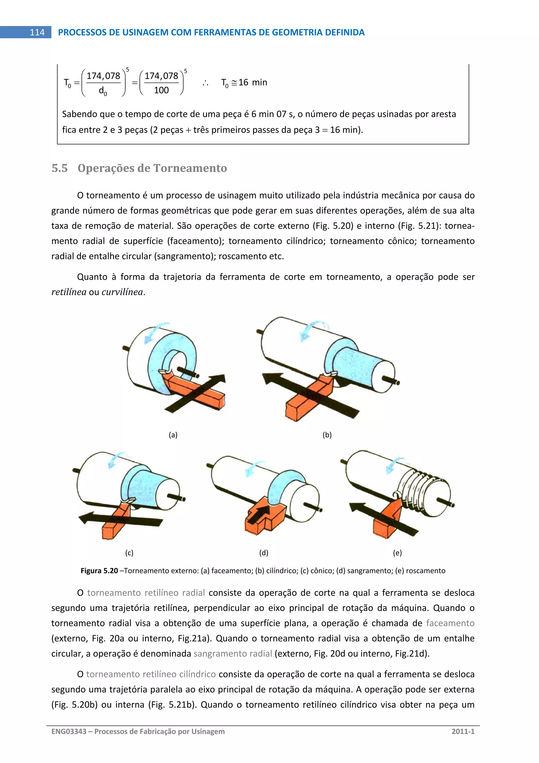  
ENG03343 – Processos de Fabricação por Usinagem  2011‐1  
114  PROCESSOS DE USINAGEM COM FERRAMENTAS DE GEOMETRIA DEFINIDA
5 5
0 0
0
174,078 174,078
T            T 16 min
d 100
   
      
  
 
Sabendo que o tempo de corte de uma peça é 6 min 07 s, o número de peças usinadas por aresta 
fica entre 2 e 3 peças (2 peças  três primeiros passes da peça 3  16 min). 
5.5 Operações de Torneamento 
O torneamento é um processo de usinagem muito utilizado pela indústria mecânica por causa do 
grande número de formas geométricas que pode gerar em suas diferentes operações, além de sua alta 
taxa de remoção de material. São operações de corte externo (Fig. 5.20) e interno (Fig. 5.21): tornea‐
mento  radial  de  superfície  (faceamento);  torneamento  cilíndrico;  torneamento  cônico;  torneamento 
radial de entalhe circular (sangramento); roscamento etc. 
Quanto  à  forma  da  trajetoria  da  ferramenta  de  corte  em  torneamento,  a  operação  pode  ser 
retilínea ou curvilínea. 
 
 
(a)  (b) 
 
   
(c)  (d)  (e) 
Figura 5.20 –Torneamento externo: (a) faceamento; (b) cilíndrico; (c) cônico; (d) sangramento; (e) roscamento 
O torneamento retilíneo radial consiste da operação de corte na qual a ferramenta se desloca 
segundo  uma  trajetória  retilínea,  perpendicular  ao  eixo  principal  de  rotação  da  máquina.  Quando  o 
torneamento  radial  visa  a  obtenção  de  uma  superfície  plana,  a  operação  é  chamada  de  faceamento 
(externo, Fig. 20a ou interno, Fig.21a). Quando o torneamento radial visa a obtenção de um entalhe 
circular, a operação é denominada sangramento radial (externo, Fig. 20d ou interno, Fig.21d). 
O torneamento retilíneo cilíndrico consiste da operação de corte na qual a ferramenta se desloca 
segundo uma trajetória paralela ao eixo principal de rotação da máquina. A operação pode ser externa 
(Fig. 5.20b) ou interna (Fig. 5.21b). Quando o torneamento retilíneo cilíndrico visa obter na peça um 
 