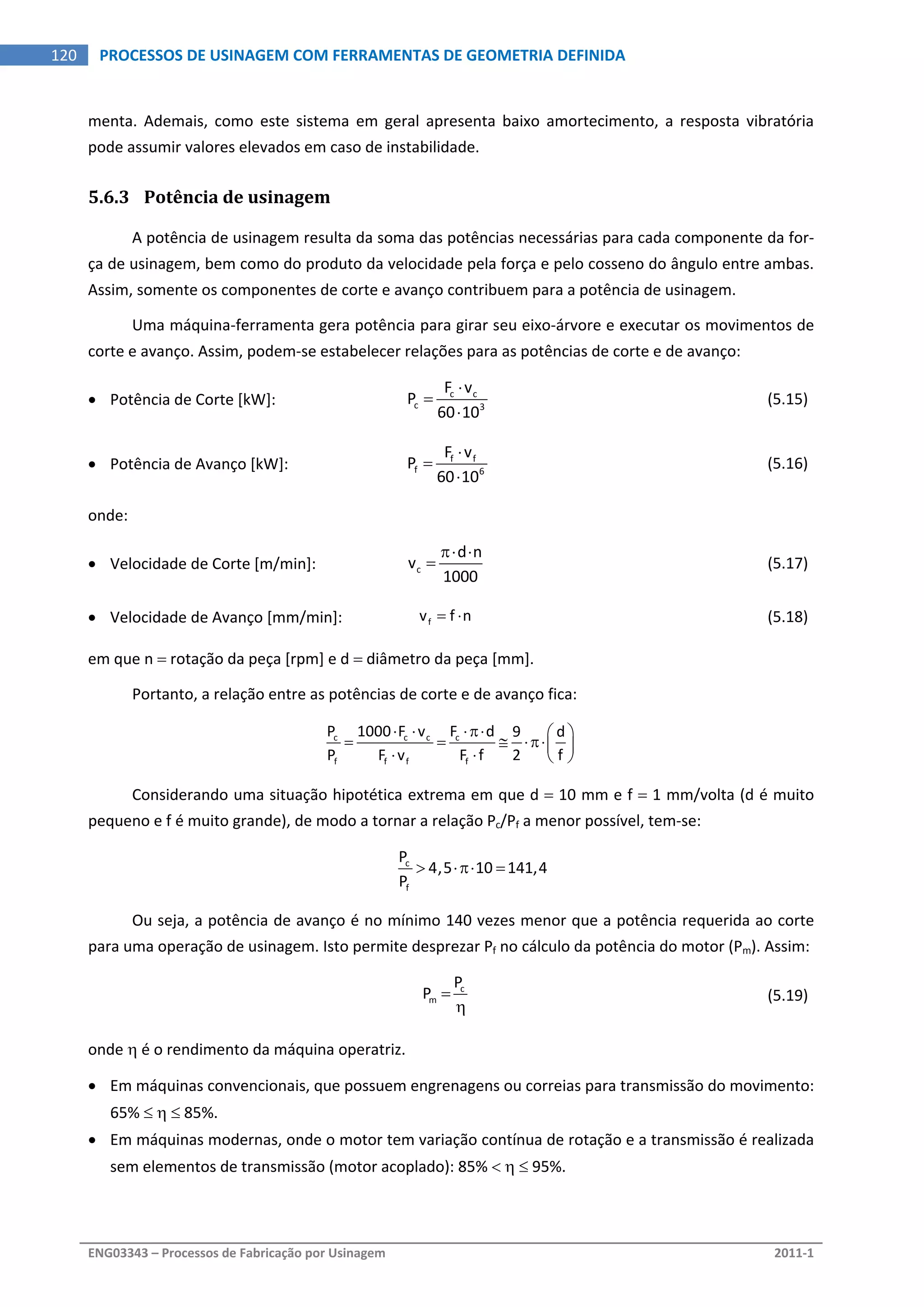  
ENG03343 – Processos de Fabricação por Usinagem  2011‐1  
120  PROCESSOS DE USINAGEM COM FERRAMENTAS DE GEOMETRIA DEFINIDA
menta.  Ademais,  como  este  sistema  em  geral  apresenta  baixo  amortecimento,  a  resposta  vibratória 
pode assumir valores elevados em caso de instabilidade. 
5.6.3 Potência de usinagem 
A potência de usinagem resulta da soma das potências necessárias para cada componente da for‐
ça de usinagem, bem como do produto da velocidade pela força e pelo cosseno do ângulo entre ambas. 
Assim, somente os componentes de corte e avanço contribuem para a potência de usinagem. 
Uma máquina‐ferramenta gera potência para girar seu eixo‐árvore e executar os movimentos de 
corte e avanço. Assim, podem‐se estabelecer relações para as potências de corte e de avanço: 
 Potência de Corte [kW]:  c c
c 3
F v
P
60 10



  (5.15) 
 Potência de Avanço [kW]:  f f
f 6
F v
P
60 10



  (5.16) 
onde: 
 Velocidade de Corte [m/min]:  c
d n
v
1000
 
   (5.17)
 Velocidade de Avanço [mm/min]:  fv f n    (5.18)
em que n  rotação da peça [rpm] e d  diâmetro da peça [mm]. 
Portanto, a relação entre as potências de corte e de avanço fica: 
c c c c
f f f f
P 1000 F v F d 9 d
P F v F f 2 f
    
    
   
 
Considerando uma situação hipotética extrema em que d  10 mm e f  1 mm/volta (d é muito 
pequeno e f é muito grande), de modo a tornar a relação Pc/Pf a menor possível, tem‐se: 
c
f
P
4,5 10 141,4
P
    
Ou seja, a potência de avanço é no mínimo 140 vezes menor que a potência requerida ao corte 
para uma operação de usinagem. Isto permite desprezar Pf no cálculo da potência do motor (Pm). Assim: 
 
c
m
P
P 

  (5.19)
onde  é o rendimento da máquina operatriz. 
 Em máquinas convencionais, que possuem engrenagens ou correias para transmissão do movimento: 
65%    85%. 
 Em máquinas modernas, onde o motor tem variação contínua de rotação e a transmissão é realizada 
sem elementos de transmissão (motor acoplado): 85%    95%. 
 