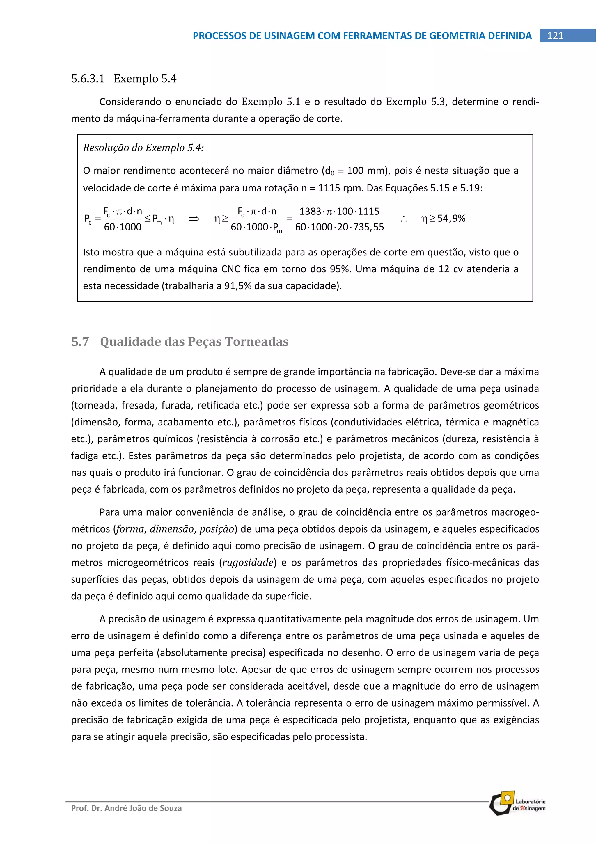  
Prof. Dr. André João de Souza    
121PROCESSOS DE USINAGEM COM FERRAMENTAS DE GEOMETRIA DEFINIDA
 
5.6.3.1 Exemplo 5.4 
Considerando o enunciado do Exemplo 5.1 e o resultado do Exemplo 5.3, determine o rendi‐
mento da máquina‐ferramenta durante a operação de corte. 
Resolução do Exemplo 5.4: 
O maior rendimento acontecerá no maior diâmetro (d0  100 mm), pois é nesta situação que a 
velocidade de corte é máxima para uma rotação n  1115 rpm. Das Equações 5.15 e 5.19: 
c c
c m
m
F d n F d n 1383 100 1115
P P                         54,9%
60 1000 60 1000 P 60 1000 20 735,55
     
       
     
 
Isto mostra que a máquina está subutilizada para as operações de corte em questão, visto que o 
rendimento de uma máquina CNC fica em torno dos 95%. Uma máquina de 12 cv atenderia a 
esta necessidade (trabalharia a 91,5% da sua capacidade). 
 
5.7 Qualidade das Peças Torneadas 
A qualidade de um produto é sempre de grande importância na fabricação. Deve‐se dar a máxima 
prioridade a ela durante o planejamento do processo de usinagem. A qualidade de uma peça usinada 
(torneada, fresada, furada, retificada etc.) pode ser expressa sob a forma de parâmetros geométricos 
(dimensão, forma, acabamento etc.), parâmetros físicos (condutividades elétrica, térmica e magnética 
etc.), parâmetros químicos (resistência à corrosão etc.) e parâmetros mecânicos (dureza, resistência à 
fadiga etc.). Estes parâmetros da peça são determinados pelo projetista, de acordo com as condições 
nas quais o produto irá funcionar. O grau de coincidência dos parâmetros reais obtidos depois que uma 
peça é fabricada, com os parâmetros definidos no projeto da peça, representa a qualidade da peça. 
Para uma maior conveniência de análise, o grau de coincidência entre os parâmetros macrogeo‐
métricos (forma, dimensão, posição) de uma peça obtidos depois da usinagem, e aqueles especificados 
no projeto da peça, é definido aqui como precisão de usinagem. O grau de coincidência entre os parâ‐
metros  microgeométricos  reais  (rugosidade)  e  os  parâmetros  das  propriedades  físico‐mecânicas  das 
superfícies das peças, obtidos depois da usinagem de uma peça, com aqueles especificados no projeto 
da peça é definido aqui como qualidade da superfície. 
A precisão de usinagem é expressa quantitativamente pela magnitude dos erros de usinagem. Um 
erro de usinagem é definido como a diferença entre os parâmetros de uma peça usinada e aqueles de 
uma peça perfeita (absolutamente precisa) especificada no desenho. O erro de usinagem varia de peça 
para peça, mesmo num mesmo lote. Apesar de que erros de usinagem sempre ocorrem nos processos 
de fabricação, uma peça pode ser considerada aceitável, desde que a magnitude do erro de usinagem 
não exceda os limites de tolerância. A tolerância representa o erro de usinagem máximo permissível. A 
precisão de fabricação exigida de uma peça é especificada pelo projetista, enquanto que as exigências 
para se atingir aquela precisão, são especificadas pelo processista. 
 