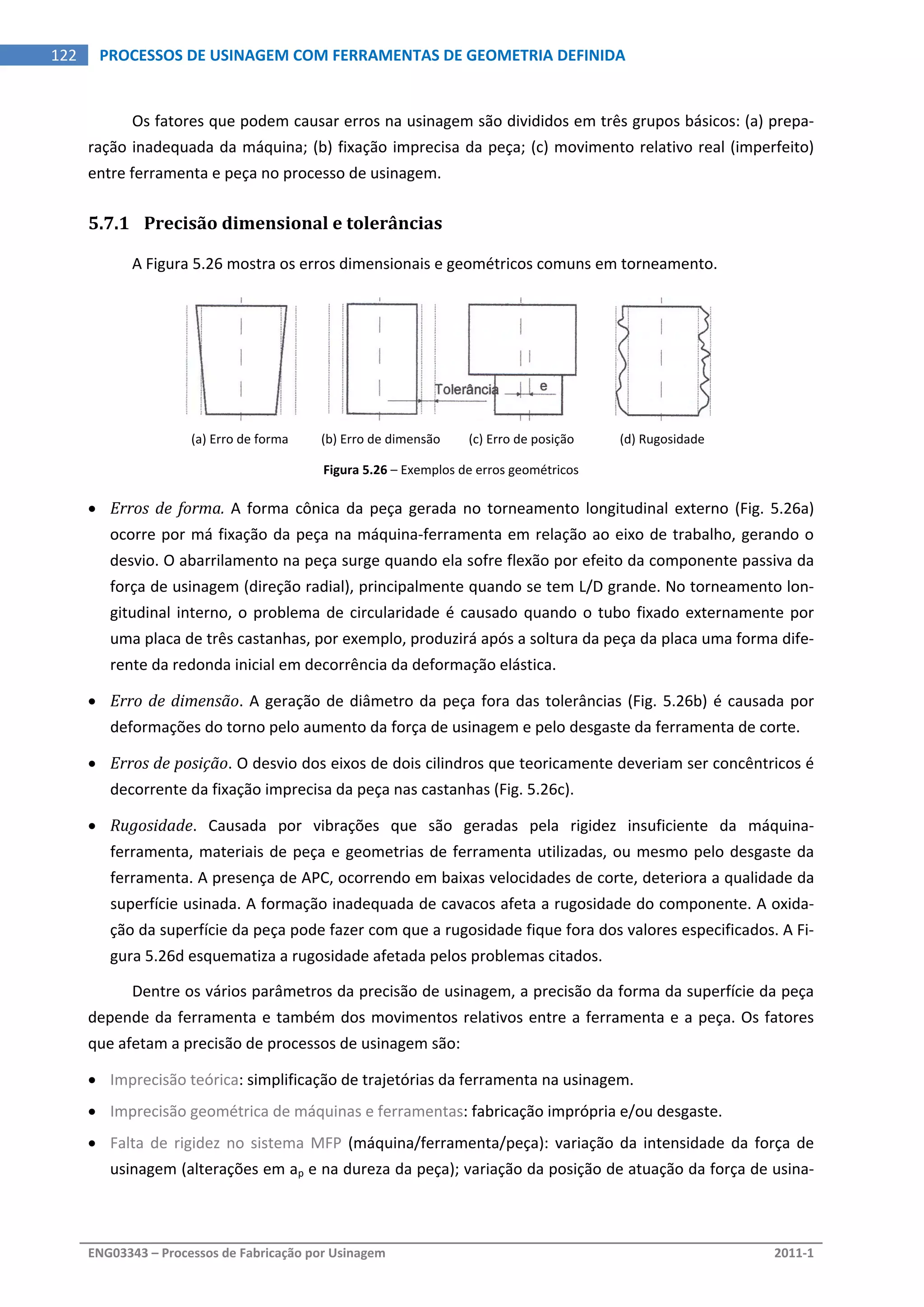  
ENG03343 – Processos de Fabricação por Usinagem  2011‐1  
122  PROCESSOS DE USINAGEM COM FERRAMENTAS DE GEOMETRIA DEFINIDA
Os fatores que podem causar erros na usinagem são divididos em três grupos básicos: (a) prepa‐
ração inadequada da máquina; (b) fixação imprecisa da peça; (c) movimento relativo real (imperfeito) 
entre ferramenta e peça no processo de usinagem. 
5.7.1 Precisão dimensional e tolerâncias 
A Figura 5.26 mostra os erros dimensionais e geométricos comuns em torneamento. 
   
(a) Erro de forma  (b) Erro de dimensão  (c) Erro de posição  (d) Rugosidade 
Figura 5.26 – Exemplos de erros geométricos 
 Erros de forma. A forma cônica da peça gerada no torneamento longitudinal externo (Fig. 5.26a) 
ocorre por má fixação da peça na máquina‐ferramenta em relação ao eixo de trabalho, gerando o 
desvio. O abarrilamento na peça surge quando ela sofre flexão por efeito da componente passiva da 
força de usinagem (direção radial), principalmente quando se tem L/D grande. No torneamento lon‐
gitudinal interno, o problema de circularidade é causado quando o tubo fixado externamente por 
uma placa de três castanhas, por exemplo, produzirá após a soltura da peça da placa uma forma dife‐
rente da redonda inicial em decorrência da deformação elástica. 
 Erro de dimensão. A geração de diâmetro da peça fora das tolerâncias (Fig. 5.26b) é causada por 
deformações do torno pelo aumento da força de usinagem e pelo desgaste da ferramenta de corte. 
 Erros de posição. O desvio dos eixos de dois cilindros que teoricamente deveriam ser concêntricos é 
decorrente da fixação imprecisa da peça nas castanhas (Fig. 5.26c). 
 Rugosidade.  Causada  por  vibrações  que  são  geradas  pela  rigidez  insuficiente  da  máquina‐
ferramenta, materiais de peça e geometrias de ferramenta utilizadas, ou mesmo pelo desgaste da 
ferramenta. A presença de APC, ocorrendo em baixas velocidades de corte, deteriora a qualidade da 
superfície usinada. A formação inadequada de cavacos afeta a rugosidade do componente. A oxida‐
ção da superfície da peça pode fazer com que a rugosidade fique fora dos valores especificados. A Fi‐
gura 5.26d esquematiza a rugosidade afetada pelos problemas citados. 
Dentre os vários parâmetros da precisão de usinagem, a precisão da forma da superfície da peça 
depende da ferramenta e também dos movimentos relativos entre a ferramenta e a peça. Os fatores 
que afetam a precisão de processos de usinagem são: 
 Imprecisão teórica: simplificação de trajetórias da ferramenta na usinagem. 
 Imprecisão geométrica de máquinas e ferramentas: fabricação imprópria e/ou desgaste. 
 Falta de rigidez no sistema MFP (máquina/ferramenta/peça): variação da intensidade  da força de 
usinagem (alterações em ap e na dureza da peça); variação da posição de atuação da força de usina‐
 