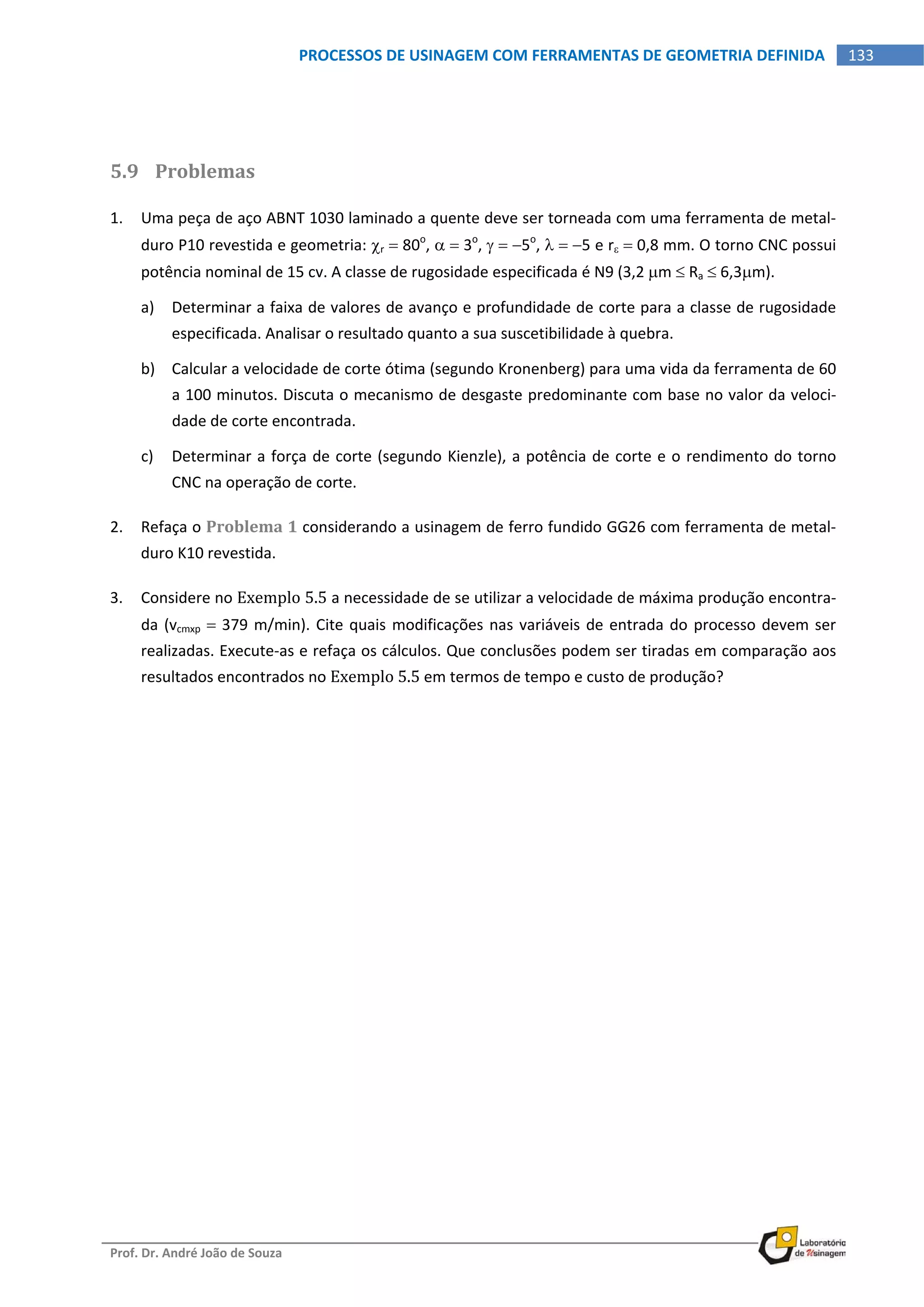  
Prof. Dr. André João de Souza    
133PROCESSOS DE USINAGEM COM FERRAMENTAS DE GEOMETRIA DEFINIDA
 
 
5.9 Problemas 
1. Uma peça de aço ABNT 1030 laminado a quente deve ser torneada com uma ferramenta de metal‐
duro P10 revestida e geometria: r  80o
,   3o
,   5o
,   5 e r  0,8 mm. O torno CNC possui 
potência nominal de 15 cv. A classe de rugosidade especificada é N9 (3,2 m  Ra  6,3m). 
a) Determinar a faixa de valores de avanço e profundidade de corte para a classe de rugosidade 
especificada. Analisar o resultado quanto a sua suscetibilidade à quebra. 
b) Calcular a velocidade de corte ótima (segundo Kronenberg) para uma vida da ferramenta de 60 
a 100 minutos. Discuta o mecanismo de desgaste predominante com base no valor da veloci‐
dade de corte encontrada. 
c) Determinar a força de corte (segundo Kienzle), a potência de corte e o rendimento do torno 
CNC na operação de corte. 
2. Refaça o Problema 1 considerando a usinagem de ferro fundido GG26 com ferramenta de metal‐
duro K10 revestida. 
3. Considere no Exemplo 5.5 a necessidade de se utilizar a velocidade de máxima produção encontra‐
da (vcmxp  379 m/min). Cite quais modificações nas variáveis de entrada do processo devem ser 
realizadas. Execute‐as e refaça os cálculos. Que conclusões podem ser tiradas em comparação aos 
resultados encontrados no Exemplo 5.5 em termos de tempo e custo de produção? 
   
 