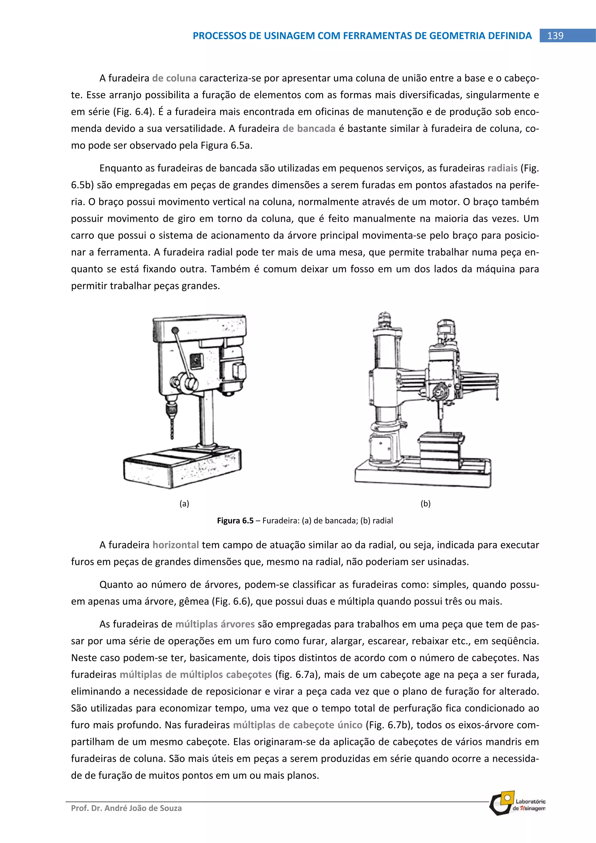  
Prof. Dr. André João de Souza    
139PROCESSOS DE USINAGEM COM FERRAMENTAS DE GEOMETRIA DEFINIDA
 
A furadeira de coluna caracteriza‐se por apresentar uma coluna de união entre a base e o cabeço‐
te. Esse arranjo possibilita a furação de elementos com as formas mais diversificadas, singularmente e 
em série (Fig. 6.4). É a furadeira mais encontrada em oficinas de manutenção e de produção sob enco‐
menda devido a sua versatilidade. A furadeira de bancada é bastante similar à furadeira de coluna, co‐
mo pode ser observado pela Figura 6.5a. 
Enquanto as furadeiras de bancada são utilizadas em pequenos serviços, as furadeiras radiais (Fig. 
6.5b) são empregadas em peças de grandes dimensões a serem furadas em pontos afastados na perife‐
ria. O braço possui movimento vertical na coluna, normalmente através de um motor. O braço também 
possuir movimento de giro em torno da coluna, que é feito manualmente na maioria das vezes. Um 
carro que possui o sistema de acionamento da árvore principal movimenta‐se pelo braço para posicio‐
nar a ferramenta. A furadeira radial pode ter mais de uma mesa, que permite trabalhar numa peça en‐
quanto se está fixando outra. Também é comum deixar um fosso em um dos lados da máquina para 
permitir trabalhar peças grandes. 
(a)  (b) 
Figura 6.5 – Furadeira: (a) de bancada; (b) radial 
A furadeira horizontal tem campo de atuação similar ao da radial, ou seja, indicada para executar 
furos em peças de grandes dimensões que, mesmo na radial, não poderiam ser usinadas. 
Quanto ao número de árvores, podem‐se classificar as furadeiras como: simples, quando possu‐
em apenas uma árvore, gêmea (Fig. 6.6), que possui duas e múltipla quando possui três ou mais. 
As furadeiras de múltiplas árvores são empregadas para trabalhos em uma peça que tem de pas‐
sar por uma série de operações em um furo como furar, alargar, escarear, rebaixar etc., em seqüência. 
Neste caso podem‐se ter, basicamente, dois tipos distintos de acordo com o número de cabeçotes. Nas 
furadeiras múltiplas de múltiplos cabeçotes (fig. 6.7a), mais de um cabeçote age na peça a ser furada, 
eliminando a necessidade de reposicionar e virar a peça cada vez que o plano de furação for alterado. 
São utilizadas para economizar tempo, uma vez que o tempo total de perfuração fica condicionado ao 
furo mais profundo. Nas furadeiras múltiplas de cabeçote único (Fig. 6.7b), todos os eixos‐árvore com‐
partilham de um mesmo cabeçote. Elas originaram‐se da aplicação de cabeçotes de vários mandris em 
furadeiras de coluna. São mais úteis em peças a serem produzidas em série quando ocorre a necessida‐
de de furação de muitos pontos em um ou mais planos. 
 