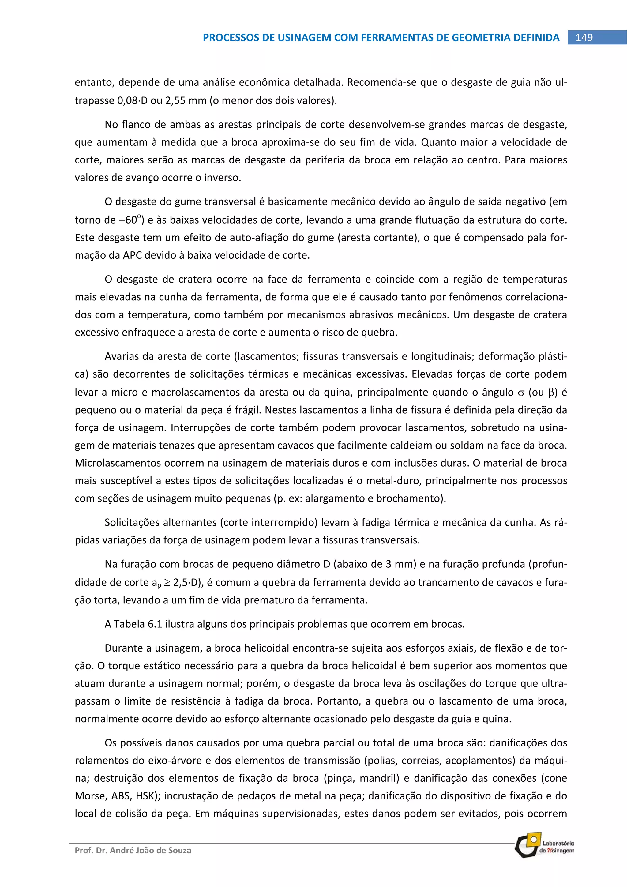  
Prof. Dr. André João de Souza    
149PROCESSOS DE USINAGEM COM FERRAMENTAS DE GEOMETRIA DEFINIDA
 
entanto, depende de uma análise econômica detalhada. Recomenda‐se que o desgaste de guia não ul‐
trapasse 0,08D ou 2,55 mm (o menor dos dois valores). 
No flanco de ambas as arestas principais de corte desenvolvem‐se grandes marcas de desgaste, 
que aumentam à medida que a broca aproxima‐se do seu fim de vida. Quanto maior a velocidade de 
corte, maiores serão as marcas de desgaste da periferia da broca em relação ao centro. Para maiores 
valores de avanço ocorre o inverso. 
O desgaste do gume transversal é basicamente mecânico devido ao ângulo de saída negativo (em 
torno de 60o
) e às baixas velocidades de corte, levando a uma grande flutuação da estrutura do corte. 
Este desgaste tem um efeito de auto‐afiação do gume (aresta cortante), o que é compensado pala for‐
mação da APC devido à baixa velocidade de corte. 
O desgaste de cratera ocorre na face da ferramenta e coincide com a região de temperaturas 
mais elevadas na cunha da ferramenta, de forma que ele é causado tanto por fenômenos correlaciona‐
dos com a temperatura, como também por mecanismos abrasivos mecânicos. Um desgaste de cratera 
excessivo enfraquece a aresta de corte e aumenta o risco de quebra. 
Avarias da aresta de corte (lascamentos; fissuras transversais e longitudinais; deformação plásti‐
ca) são decorrentes de solicitações térmicas e mecânicas excessivas. Elevadas forças de corte podem 
levar a micro e macrolascamentos da aresta ou da quina, principalmente quando o ângulo  (ou ) é 
pequeno ou o material da peça é frágil. Nestes lascamentos a linha de fissura é definida pela direção da 
força de usinagem. Interrupções de corte também podem provocar lascamentos, sobretudo na usina‐
gem de materiais tenazes que apresentam cavacos que facilmente caldeiam ou soldam na face da broca. 
Microlascamentos ocorrem na usinagem de materiais duros e com inclusões duras. O material de broca 
mais susceptível a estes tipos de solicitações localizadas é o metal‐duro, principalmente nos processos 
com seções de usinagem muito pequenas (p. ex: alargamento e brochamento). 
Solicitações alternantes (corte interrompido) levam à fadiga térmica e mecânica da cunha. As rá‐
pidas variações da força de usinagem podem levar a fissuras transversais. 
Na furação com brocas de pequeno diâmetro D (abaixo de 3 mm) e na furação profunda (profun‐
didade de corte ap  2,5D), é comum a quebra da ferramenta devido ao trancamento de cavacos e fura‐
ção torta, levando a um fim de vida prematuro da ferramenta. 
A Tabela 6.1 ilustra alguns dos principais problemas que ocorrem em brocas. 
Durante a usinagem, a broca helicoidal encontra‐se sujeita aos esforços axiais, de flexão e de tor‐
ção. O torque estático necessário para a quebra da broca helicoidal é bem superior aos momentos que 
atuam durante a usinagem normal; porém, o desgaste da broca leva às oscilações do torque que ultra‐
passam o limite de resistência à fadiga da broca. Portanto, a quebra ou o lascamento de uma broca, 
normalmente ocorre devido ao esforço alternante ocasionado pelo desgaste da guia e quina. 
Os possíveis danos causados por uma quebra parcial ou total de uma broca são: danificações dos 
rolamentos do eixo‐árvore e dos elementos de transmissão (polias, correias, acoplamentos) da máqui‐
na; destruição dos elementos de fixação da broca  (pinça, mandril) e danificação das conexões (cone 
Morse, ABS, HSK); incrustação de pedaços de metal na peça; danificação do dispositivo de fixação e do 
local de colisão da peça. Em máquinas supervisionadas, estes danos podem ser evitados, pois ocorrem 
 