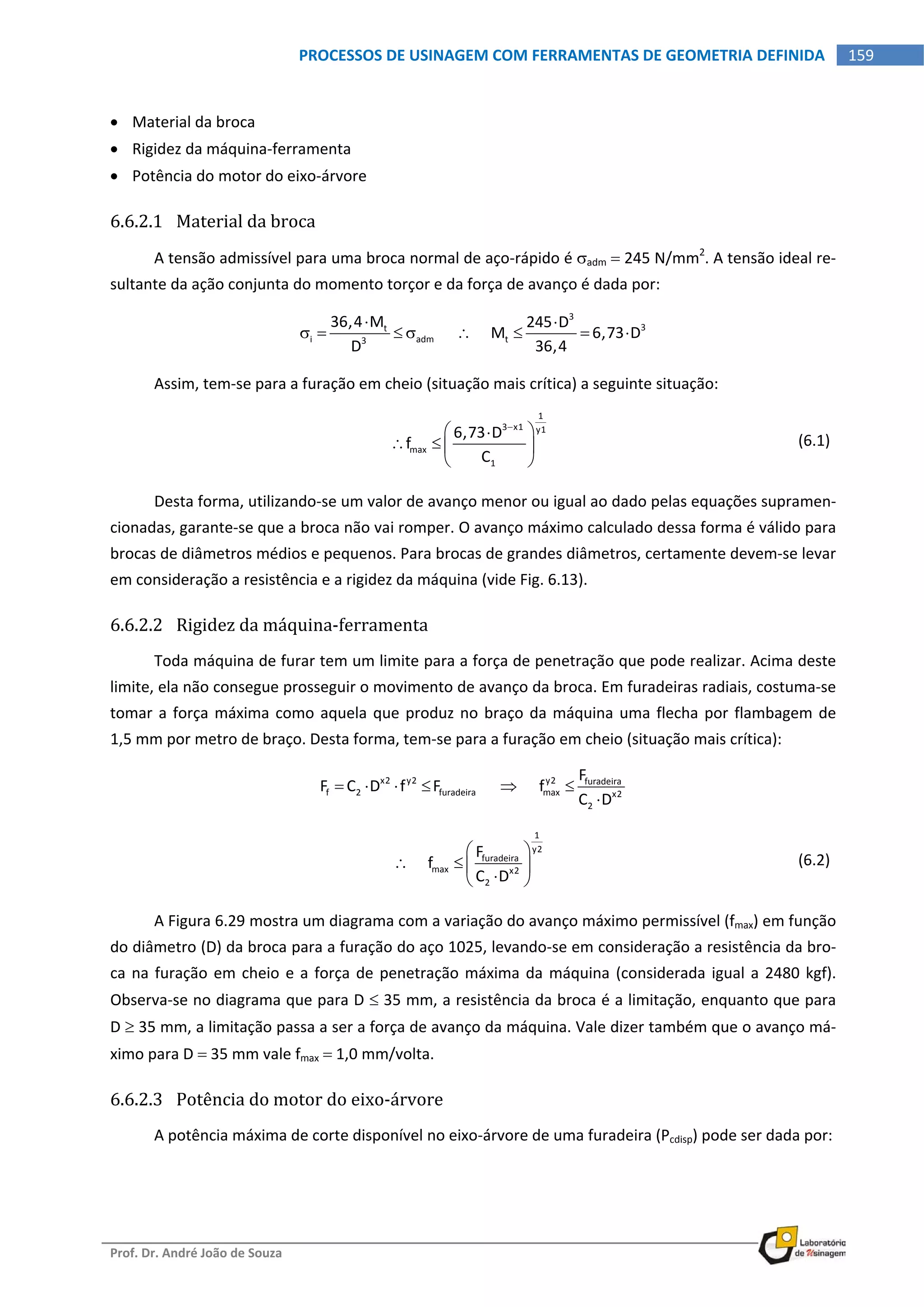  
Prof. Dr. André João de Souza    
159PROCESSOS DE USINAGEM COM FERRAMENTAS DE GEOMETRIA DEFINIDA
 
 Material da broca 
 Rigidez da máquina‐ferramenta 
 Potência do motor do eixo‐árvore 
6.6.2.1 Material da broca 
A tensão admissível para uma broca normal de aço‐rápido é adm  245 N/mm2
. A tensão ideal re‐
sultante da ação conjunta do momento torçor e da força de avanço é dada por: 
3
3t
i adm t3
36,4 M 245 D
          M 6,73 D
D 36,4
 
         
Assim, tem‐se para a furação em cheio (situação mais crítica) a seguinte situação: 
 
1
3 x1 y1
max
1
6,73 D
f
C

 
   
 
  (6.1)
Desta forma, utilizando‐se um valor de avanço menor ou igual ao dado pelas equações supramen‐
cionadas, garante‐se que a broca não vai romper. O avanço máximo calculado dessa forma é válido para 
brocas de diâmetros médios e pequenos. Para brocas de grandes diâmetros, certamente devem‐se levar 
em consideração a resistência e a rigidez da máquina (vide Fig. 6.13). 
6.6.2.2 Rigidez da máquina‐ferramenta 
Toda máquina de furar tem um limite para a força de penetração que pode realizar. Acima deste 
limite, ela não consegue prosseguir o movimento de avanço da broca. Em furadeiras radiais, costuma‐se 
tomar a força máxima como aquela que produz no braço da máquina uma flecha por flambagem de 
1,5 mm por metro de braço. Desta forma, tem‐se para a furação em cheio (situação mais crítica): 
x2 y2 y2 furadeira
f 2 furadeira max x2
2
F
F C D f F            f
C D
     

 
 
1
y2
furadeira
max x2
2
F
     f
C D
 
   
 
  (6.2)
A Figura 6.29 mostra um diagrama com a variação do avanço máximo permissível (fmax) em função 
do diâmetro (D) da broca para a furação do aço 1025, levando‐se em consideração a resistência da bro‐
ca na furação em cheio e a força de penetração máxima da máquina (considerada igual a 2480 kgf).  
Observa‐se no diagrama que para D  35 mm, a resistência da broca é a limitação, enquanto que para 
D  35 mm, a limitação passa a ser a força de avanço da máquina. Vale dizer também que o avanço má‐
ximo para D  35 mm vale fmax  1,0 mm/volta. 
6.6.2.3 Potência do motor do eixo‐árvore 
A potência máxima de corte disponível no eixo‐árvore de uma furadeira (Pcdisp) pode ser dada por: 
 