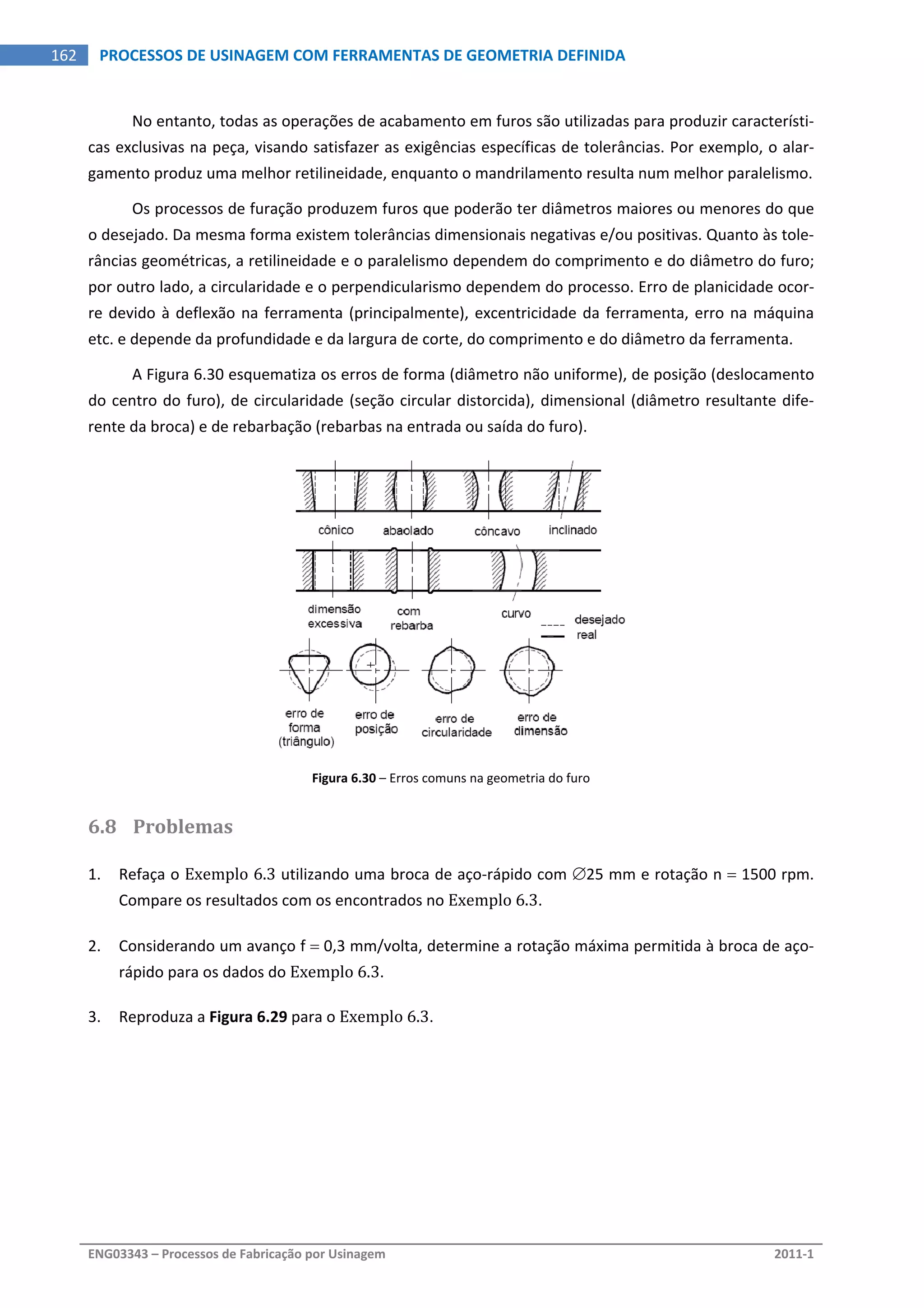  
ENG03343 – Processos de Fabricação por Usinagem  2011‐1  
162  PROCESSOS DE USINAGEM COM FERRAMENTAS DE GEOMETRIA DEFINIDA
No entanto, todas as operações de acabamento em furos são utilizadas para produzir característi‐
cas exclusivas na peça, visando satisfazer as exigências específicas de tolerâncias. Por exemplo, o alar‐
gamento produz uma melhor retilineidade, enquanto o mandrilamento resulta num melhor paralelismo. 
Os processos de furação produzem furos que poderão ter diâmetros maiores ou menores do que 
o desejado. Da mesma forma existem tolerâncias dimensionais negativas e/ou positivas. Quanto às tole‐
râncias geométricas, a retilineidade e o paralelismo dependem do comprimento e do diâmetro do furo; 
por outro lado, a circularidade e o perpendicularismo dependem do processo. Erro de planicidade ocor‐
re devido à deflexão na ferramenta (principalmente), excentricidade da ferramenta, erro na máquina 
etc. e depende da profundidade e da largura de corte, do comprimento e do diâmetro da ferramenta. 
A Figura 6.30 esquematiza os erros de forma (diâmetro não uniforme), de posição (deslocamento 
do centro do furo), de circularidade (seção circular distorcida), dimensional (diâmetro resultante dife‐
rente da broca) e de rebarbação (rebarbas na entrada ou saída do furo). 
Figura 6.30 – Erros comuns na geometria do furo 
6.8 Problemas 
1. Refaça o Exemplo 6.3 utilizando uma broca de aço‐rápido com 25 mm e rotação n  1500 rpm. 
Compare os resultados com os encontrados no Exemplo 6.3. 
2. Considerando um avanço f  0,3 mm/volta, determine a rotação máxima permitida à broca de aço‐
rápido para os dados do Exemplo 6.3. 
3. Reproduza a Figura 6.29 para o Exemplo 6.3. 
   
 