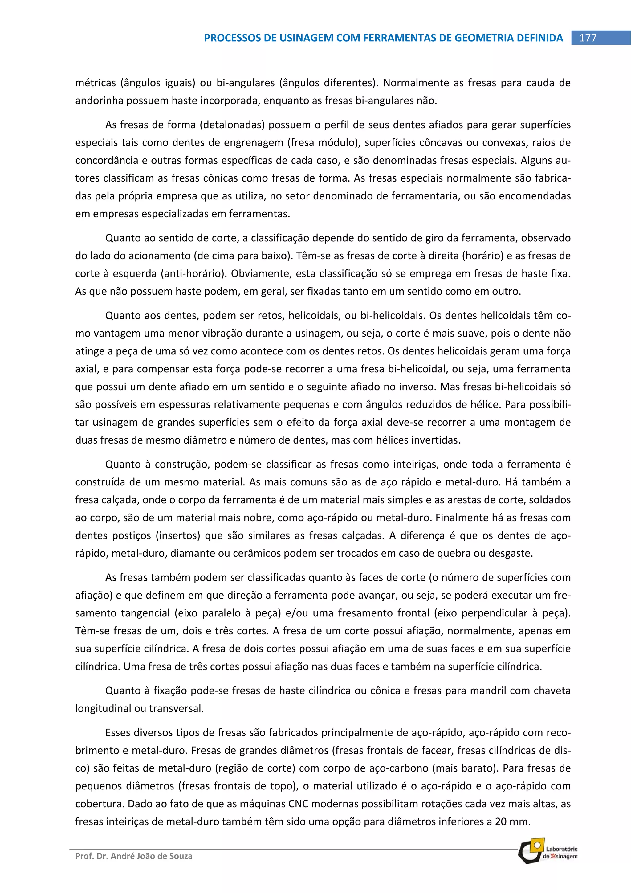  
Prof. Dr. André João de Souza    
177PROCESSOS DE USINAGEM COM FERRAMENTAS DE GEOMETRIA DEFINIDA
 
métricas (ângulos iguais)  ou bi‐angulares (ângulos diferentes).  Normalmente as fresas para cauda de 
andorinha possuem haste incorporada, enquanto as fresas bi‐angulares não. 
As fresas de forma (detalonadas) possuem o perfil de seus dentes afiados para gerar superfícies 
especiais tais como dentes de engrenagem (fresa módulo), superfícies côncavas ou convexas, raios de 
concordância e outras formas específicas de cada caso, e são denominadas fresas especiais. Alguns au‐
tores classificam as fresas cônicas como fresas de forma. As fresas especiais normalmente são fabrica‐
das pela própria empresa que as utiliza, no setor denominado de ferramentaria, ou são encomendadas 
em empresas especializadas em ferramentas. 
Quanto ao sentido de corte, a classificação depende do sentido de giro da ferramenta, observado 
do lado do acionamento (de cima para baixo). Têm‐se as fresas de corte à direita (horário) e as fresas de 
corte à esquerda (anti‐horário). Obviamente, esta classificação só se emprega em fresas de haste fixa. 
As que não possuem haste podem, em geral, ser fixadas tanto em um sentido como em outro. 
Quanto aos dentes, podem ser retos, helicoidais, ou bi‐helicoidais. Os dentes helicoidais têm co‐
mo vantagem uma menor vibração durante a usinagem, ou seja, o corte é mais suave, pois o dente não 
atinge a peça de uma só vez como acontece com os dentes retos. Os dentes helicoidais geram uma força 
axial, e para compensar esta força pode‐se recorrer a uma fresa bi‐helicoidal, ou seja, uma ferramenta 
que possui um dente afiado em um sentido e o seguinte afiado no inverso. Mas fresas bi‐helicoidais só 
são possíveis em espessuras relativamente pequenas e com ângulos reduzidos de hélice. Para possibili‐
tar usinagem de grandes superfícies sem o efeito da força axial deve‐se recorrer a uma montagem de 
duas fresas de mesmo diâmetro e número de dentes, mas com hélices invertidas. 
Quanto à construção, podem‐se classificar as fresas como inteiriças, onde toda a ferramenta é 
construída de um mesmo material. As mais comuns são as de aço rápido e metal‐duro. Há também a 
fresa calçada, onde o corpo da ferramenta é de um material mais simples e as arestas de corte, soldados 
ao corpo, são de um material mais nobre, como aço‐rápido ou metal‐duro. Finalmente há as fresas com 
dentes  postiços  (insertos)  que  são  similares  as  fresas  calçadas.  A  diferença  é  que  os  dentes  de  aço‐
rápido, metal‐duro, diamante ou cerâmicos podem ser trocados em caso de quebra ou desgaste. 
As fresas também podem ser classificadas quanto às faces de corte (o número de superfícies com 
afiação) e que definem em que direção a ferramenta pode avançar, ou seja, se poderá executar um fre‐
samento  tangencial  (eixo  paralelo  à  peça)  e/ou  uma  fresamento  frontal  (eixo  perpendicular  à  peça). 
Têm‐se fresas de um, dois e três cortes. A fresa de um corte possui afiação, normalmente, apenas em 
sua superfície cilíndrica. A fresa de dois cortes possui afiação em uma de suas faces e em sua superfície 
cilíndrica. Uma fresa de três cortes possui afiação nas duas faces e também na superfície cilíndrica. 
Quanto à fixação pode‐se fresas de haste cilíndrica ou cônica e fresas para mandril com chaveta 
longitudinal ou transversal. 
Esses diversos tipos de fresas são fabricados principalmente de aço‐rápido, aço‐rápido com reco‐
brimento e metal‐duro. Fresas de grandes diâmetros (fresas frontais de facear, fresas cilíndricas de dis‐
co) são feitas de metal‐duro (região de corte) com corpo de aço‐carbono (mais barato). Para fresas de 
pequenos diâmetros (fresas frontais de topo), o material utilizado é o aço‐rápido e o aço‐rápido com 
cobertura. Dado ao fato de que as máquinas CNC modernas possibilitam rotações cada vez mais altas, as 
fresas inteiriças de metal‐duro também têm sido uma opção para diâmetros inferiores a 20 mm. 
 