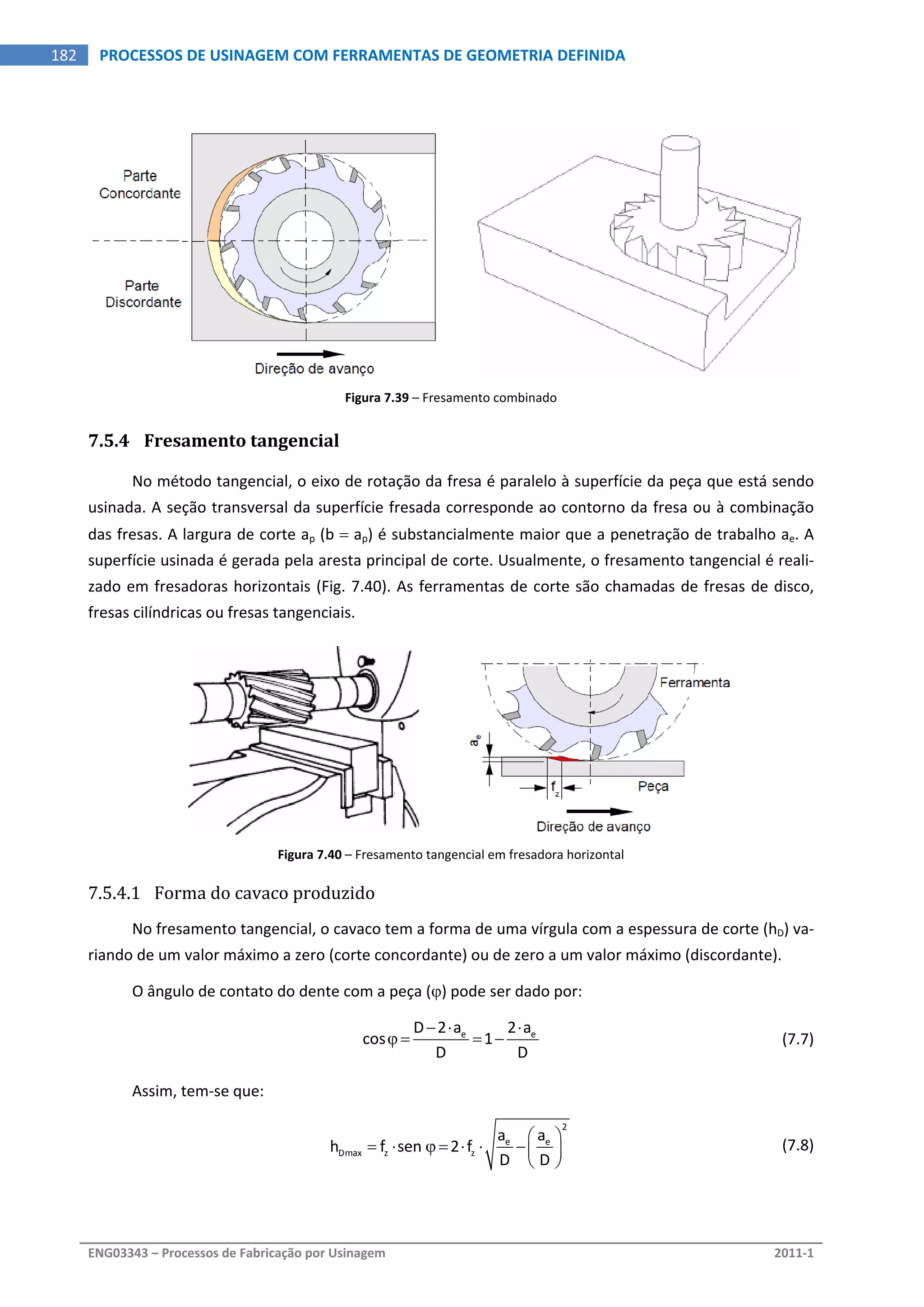  
ENG03343 – Processos de Fabricação por Usinagem  2011‐1  
182  PROCESSOS DE USINAGEM COM FERRAMENTAS DE GEOMETRIA DEFINIDA
Figura 7.39 – Fresamento combinado 
7.5.4 Fresamento tangencial 
No método tangencial, o eixo de rotação da fresa é paralelo à superfície da peça que está sendo 
usinada. A seção transversal da superfície fresada corresponde ao contorno da fresa ou à combinação 
das fresas. A largura de corte ap (b  ap) é substancialmente maior que a penetração de trabalho ae. A 
superfície usinada é gerada pela aresta principal de corte. Usualmente, o fresamento tangencial é reali‐
zado em fresadoras horizontais (Fig. 7.40). As ferramentas de corte são chamadas de fresas de disco, 
fresas cilíndricas ou fresas tangenciais. 
 
Figura 7.40 – Fresamento tangencial em fresadora horizontal 
7.5.4.1 Forma do cavaco produzido 
No fresamento tangencial, o cavaco tem a forma de uma vírgula com a espessura de corte (hD) va‐
riando de um valor máximo a zero (corte concordante) ou de zero a um valor máximo (discordante). 
O ângulo de contato do dente com a peça () pode ser dado por: 
  e eD 2 a 2 a
cos 1
D D
  
      (7.7)
Assim, tem‐se que: 
 
2
e e
Dmax z z
a a
h f sen  2 f
D D
 
       
 
  (7.8)
 